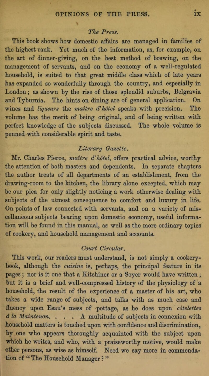 The Press. This book shows how domestic affairs are managed in families of the highest rank. Yet much of the information, as, for example, on the art of dinner-giving, on the best method of brewing, on the management of servants, and on the economy of a well-regulated household, is suited to that great middle class which of late years has expanded so wonderfully through the country, and especially in London; as shown by the rise of those splendid suburbs, Belgravia and Tybumia. The hints on dining are of general application. On wines and liqueurs the maitre d’hotel speaks with precision. The volume has the merit of being original, and of being written with perfect knowledge of the subjects discussed. The whole volume is penned with considerable spirit and taste. Literary Gazette. Mr. Charles Pierce, maitre d’hotel, offers practical advice, worthy the attention of both masters and dependents. In separate chapters the author treats of all departments of an establishment, from the drawing-room to the kitchen, the library alone excepted, which may be our plea for only slightly noticing a work otherwise dealing with subjects of the utmost consequence to comfort and luxury in life. On points of law connected with servants, and on a variety of mis- cellaneous subjects bearing upon domestic economy, useful informa- tion will be found in this manual, as well as the more ordinary topics of cookery, and household management and accounts. Court Circular. This work, our readers must understand, is not simply a cookery- book, although the cuisine is, perhaps, the principal feature in its pages; nor is it one that a Kitchiner or a Soyer would have written ; but it is a brief and well-compressed history of the physiology of a household, the result of the experience of a master of his art, who takes a wide range of subjects, and talks with as much ease and fluency upon Esau’s mess of pottage, as he does upon cotelettes a. la Maintenon. ... A multitude of subjects in connexion with household matters is touched upon with confidence and discrimination, by one who appears thoroughly acquainted with the subject upon which he writes, and who, with a praiseworthy motive, would make other persons, as wise as himself. Need we say more in commenda- tion of “ The Household Manager ? ”