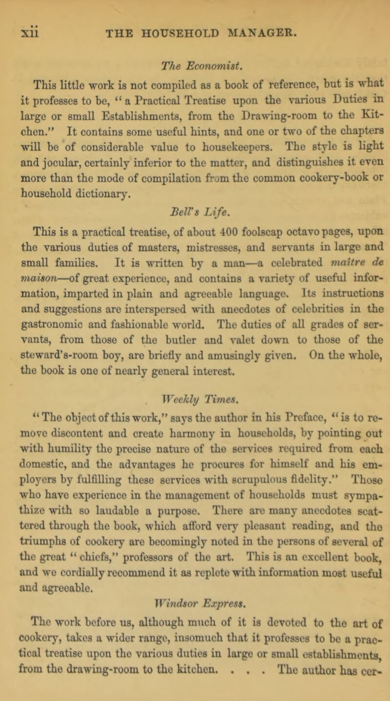 The Ecorwmist. This little work is not compiled as a book of reference, but is what it professes to be, “ a Practical Treatise upon the various Duties in large or small Establishments, from the Drawing-room to the Kit- chen.” It contains some useful hints, and one or two of the chapters will be of considerable value to housekeepers. The style is light and jocular, certainly inferior to the matter, and distinguishes it even more than the mode of compilation from the common cookery-book or household dictionarj'. ' BeWs Life. This is a practical treatise, of about 400 foolscap octavo pages, upon the various duties of masters, mistresses, and servants in large and small families. It is written by a man—a celebrated niaitre de maiton—of great experience, and contains a variety of useful infor- mation, imparted in plain and agreeable language. Its instructions and suggestions are interspersed with anecdotes of celebrities in the gastronomic and fashionable world. The duties of all grades of ser- vants, from those of the butler and valet down to those of the steward’s-room boy, are briefly and amusingly given. On the whole, the book is one of nearly general interest. Weekly Times. “ The object of this work,” says the author in his Preface, “ is to re- move discontent and create harmony in households, by pointing out with humility the precise nature of the services required from each domestic, and the advantages he procures for himself and his em- ployers by fulfilling these services with scrupulous fidelity.” Those who have experience in the management of households must sympa- thize with so laudable a purpose. There are many anecdotes scat- tered through the book, which aflford very pleasant reading, and the triumphs of cookery are becomingly noted in the persons of several of the great “ chiefs,” professors of the art. This is an excellent book, and wo cordially recommend it as replete with information most useful and agreeable. Windsor Express. The work before us, although much of it is devoted to the art of cookery, takes a wider range, insomuch that it professes to be a prac- tical treatise upon the various duties in large or small establishments, from the drawing-room to the kitchen. . . . The author has ccr-
