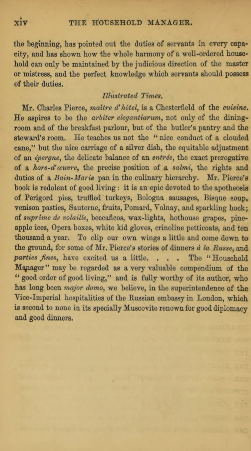 the beginning, has pointed out the duties of servants in every capa- city, and has shown how the whole harmony of a well-ordered house- hold can only be maintained by the judicious direction of the master or mistress, and the perfect knowledge which servants should possess of their duties. Illustrated Times. Mr, Charles Pierce, maitre d'hotel, is a Chesterfield of the cuisine. He aspires to be the arbiter elegantiarvm, not only of the dining- room and of the breakfast parlour, but of the butler’s pantry and the steward’s room. He teaches us not the “ nice conduct of a clouded cane,” but the nice carriage of a silver dish, the equitable adjustment of an dpergne, the delicate balance of an entrie, the exact prerogative of a hors-d'oeuvre, the precise position of a salmi, the rights and duties of a Bain-Marie pan in the culinary hierarchy. Mr. Pierce’s book is redolent of good living : it is an epic devoted to the apotheosis of Perigord pies, truffled turkeys, Bologna sausages, Bisque soup, venison pasties, Sauteme, fruits, Pomard, Volnay, and sparkling hock; of supreme de voloille, beccaficos, wax-lights, hothouse grapes, pine- apple ices. Opera boxes, white kid gloves, crinoline petticoats, and ten thousand a year. To clip our own wings a little and come down to the ground, for some of Mr. Pierce’s stories of dinners d la Russe, and parties Jines, have excited us a little. . . . The “ Household Mqpager ” may be regarded as a very valuable compendium of the “ good order of good living,” and is fully worthy of its author, who has long been major domo, we believe, in the superintendence of the Vice-Imperial hospitalities of the Russian embassy in London, which is second to none in its specially Muscovite renown for good diplomacy and good dinners.