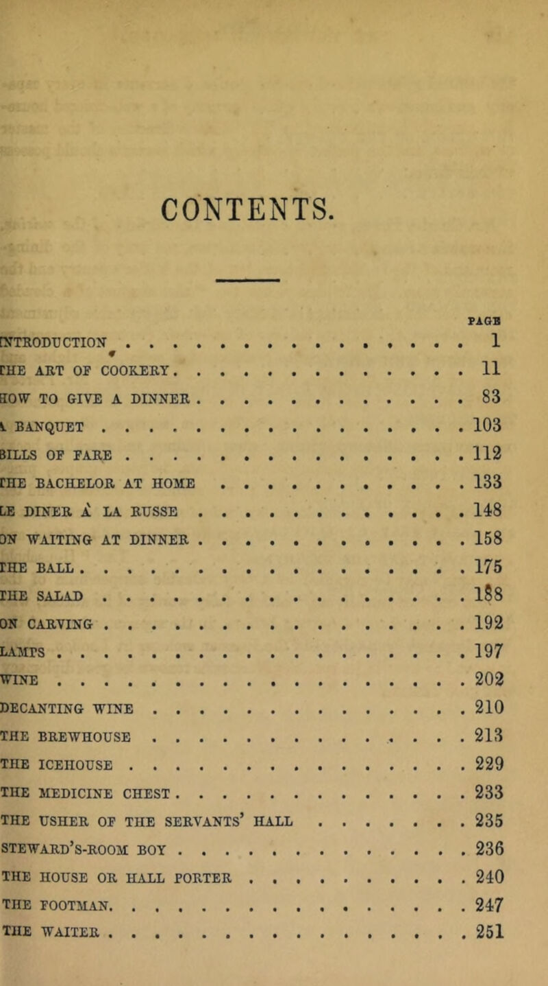CONTENTS PA OB [JTTRODUCTION 1 CHE AET or COOREEY 11 aow TO GIVE A DINNEE 83 BANQUET 103 BILLS OP FAEE 112 CHE BACHELOE AT HOME 133 LE DINEE A LA EUSSE 148 DN -WAITING AT DINNEE 158 CHE BALL 175 THE SALAD l88 ON CAEVING 192 LAMPS 197 WINE 202 DECANTING WINE 210 THE BEEWHOUSE 213 THE ICEHOUSE 229 THE MEDICINE CHEST 233 THE USHEE OF THE SEEVANTS’ HALL 235 stewaed’s-eoom boy 236 THE HOUSE OE HALL FOETEE 240 THE FOOTMAN 247 THE WAITEE 251