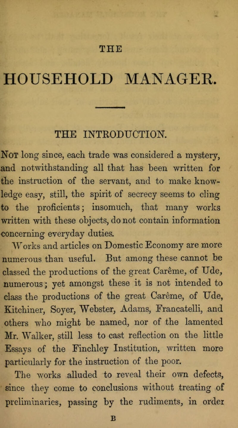 THE HOUSEHOLD MANAGER. THE INTRODUCTION. Not long since, each trade was considered a mystery, and notwithstanding all that has been written for the instruction of the servant, and to make know- ledge easy, still, the spirit of secrecy seems to cling to the proficients; insomuch, that many works written with these objects, do not contain information concerning everyday duties. Works and articles on Domestic Economy are more numerous than useful. But among these cannot be classed the productions of the great Careme, of Ude, numerous; yet amongst these it is not intended to class the productions of the great Careme, of Ude, Kitchiner, Soyer, Webster, Adams, Francatelli, and others who might be named, nor of the lamented Mr. Walker, still less to cast reflection on the little Essays of the Finchley Institution, written more particularly for the instruction of the poor. The works alluded to reveal their own defects, since they come to conclusions without treating of preliminaries, passing by the rudiments, in order B