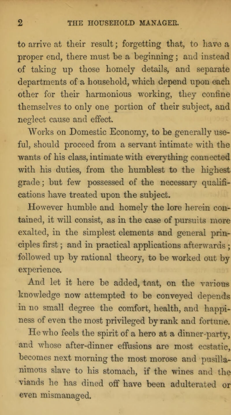 to arrive at their result; forgetting that, to liave a proper end, there must be a beginning; and instead of taking up those homely details, and separate departments of a household, which depend upon each other for their harmonious working, they confine themselves to only one portion of their subject, and neglect cause and effect. Works on Domestic Economy, to be generally use- ful, should proceed from a servant intimate with the wants of his class, intimate with everything connected mth his duties, from the humblest to the highest grade; but few possessed of the necessary qualifi- cations have treated upon the subject. However humble and homely the lore herein con- tained, it will consist, as in the case of pursuits more exalted, in the simplest elements and general prin- ciples first; and in practical applications afterwards ; followed up by rational theory, to be worked out by experienca And let it here be added, tnat, on the various knowledge now attempted to be conveyed depends in no small degree the comfort, health, and happi- ness of even the most privileged by rank and fortune. He who feels the spirit of a hero at a dinner-party, and whose after-dinner effusions are most ecstatic, becomes next morning the most morose and pusilla- nimous slave to his stomach, if the wines and the viands he has dined off have been adulterated or even mismanaged.