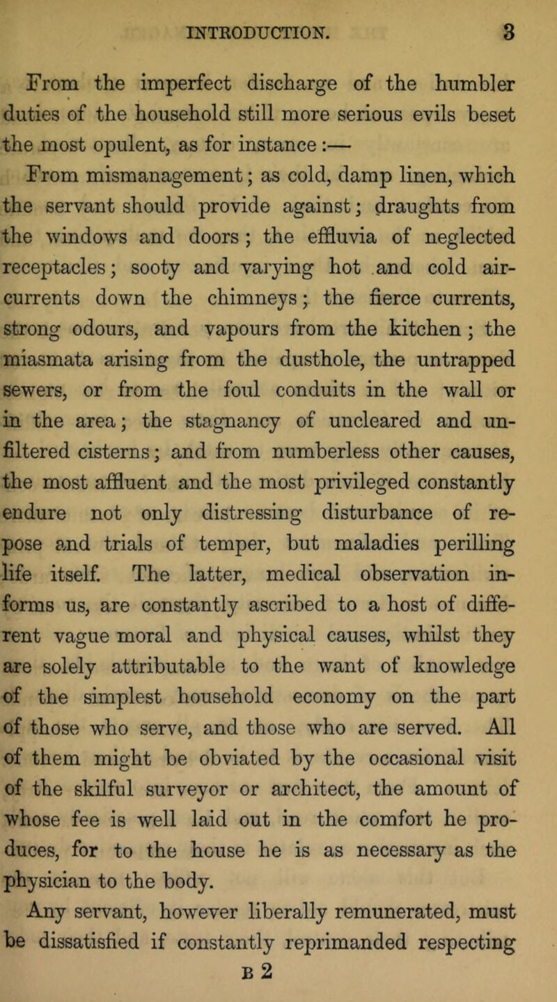 From the imperfect discharge of the humbler duties of the household still more serious evils beset the most opulent, as for instance:— From mismanagement; as cold, damp linen, which the servant should provide against; draughts from the windows and doors; the effluvia of neglected receptacles; sooty and varying hot and cold air- currents down the chimneys; the fierce currents, strong odours, and vapours from the kitchen; the miasmata arising from the dusthole, the untrapped sewers, or from the foul conduits in the wall or in the area; the stagnancy of uncleared and un- filtered cisterns; and from numberless other causes, the most affluent and the most privileged constantly endure not only distressing disturbance of re- pose a,nd trials of temper, but maladies perilling life itself. The latter, medical observation in- forms us, are constantly ascribed to a host of diffe- rent vague moral and physical causes, whilst they are solely attributable to the want of knowledge of the simplest household economy on the part of those who serve, and those who are served. All of them might be obviated by the occasional visit of the skilful surveyor or architect, the amount of whose fee is well laid out in the comfort he pro- duces, for to the house he is as necessary as the physician to the body. Any servant, however liberally remunerated, must be dissatisfied if constantly reprimanded respecting B 2