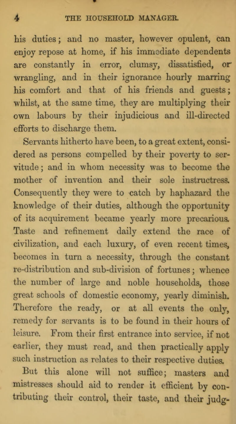 his duties; and no master, however opulent, can enjoy repose at home, if his immediate dependents are constantly in error, clumsy, dissatisfied, or wrangling, and in their ignorance hourly marring his comfort and that of his friends and guests; whilst, at the same time, they are multiplying their own labours by their injudicious and ill-directed efforts to discharge them. Servants hitherto have been, to a great extent, consi- dered as persons compelled by their poverty to ser- vitude ; and in whom necessity was to become the mother of invention and their sole instructress. Consequently they were to catch by haphazard the knowledge of their duties, although the opportunity of its acquirement became yearly more precarious. Taste and refinement daily extend the race of civilization, and each luxury, of even recent times, becomes in turn a necessity, through the constant re-distribution and sub-division of fortunes; whence the number of large and noble households, those great schools of domestic economy, yearly diminish. Therefore the ready, or at all events the only, remedy for servants is to be found in their hours of leisure. From their first entrance into service, if not earlier, they must read, and then practically apply such instruction as relates to their respective duties. But this alone will not suffice; masters and mistresses should aid to render it efficient by con- tributing their control, their taste, and their judg-