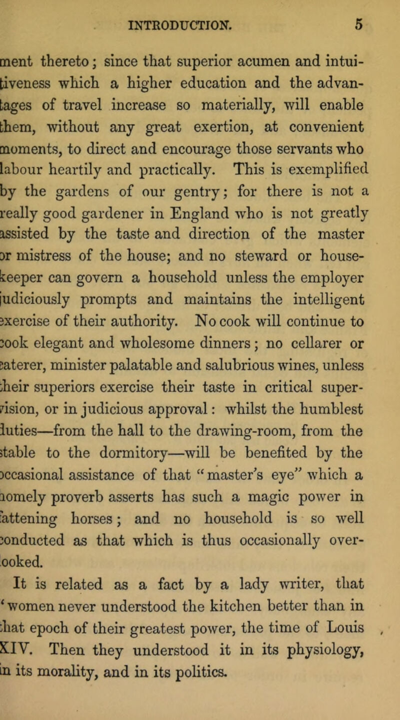 ment thereto; since that superior acumen and intui- tiveness which a higher education and the advan- tages of travel increase so materially, will enable them, without any great exertion, at convenient [noments, to direct and encourage those servants who labour heartily and practically. This is exemplified by the gardens of our gentry; for there is not a really good gardener in England who is not greatly assisted by the taste and direction of the master 3r mistress of the house; and no steward or house- keeper can govern a household unless the employer judiciously prompts and maintains the intelligent exercise of their authority. No cook will continue to :ook elegant and wholesome dinners; no cellarer or jaterer, minister palatable and salubrious wines, unless iheir superiors exercise their taste in critical super- dsion, or in judicious approval: whilst the humblest iuties—from the hall to the drawing-room, from the stable to the dormitory—will be benefited by the jccasional assistance of that “ master’s eye” which a aomely proverb asserts has such a magic power in fattening horses; and no household is so well conducted as that which is thus occasionally over- ooked. It is related as a fact by a lady writer, that ‘ women never understood the kitchen better than in ;hat epoch of their greatest power, the time of Louis XfIV. Then they understood it in its physiology, in its morality, and in its politics.