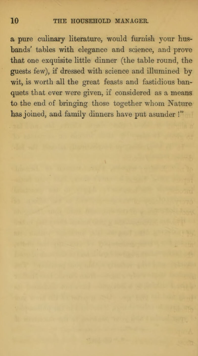 a pure culinary literature, would furnish your hus- bands' tables with elegance and science, and prove that one exquisite little dinner (the table round, the guests few), if dressed with science and illumined by wit, is worth all the great feasts and fastidious ban- quets that ever were given, if considered as a means to the end of bringing those together whom Nature has joined, and family dinners have put asunder !”