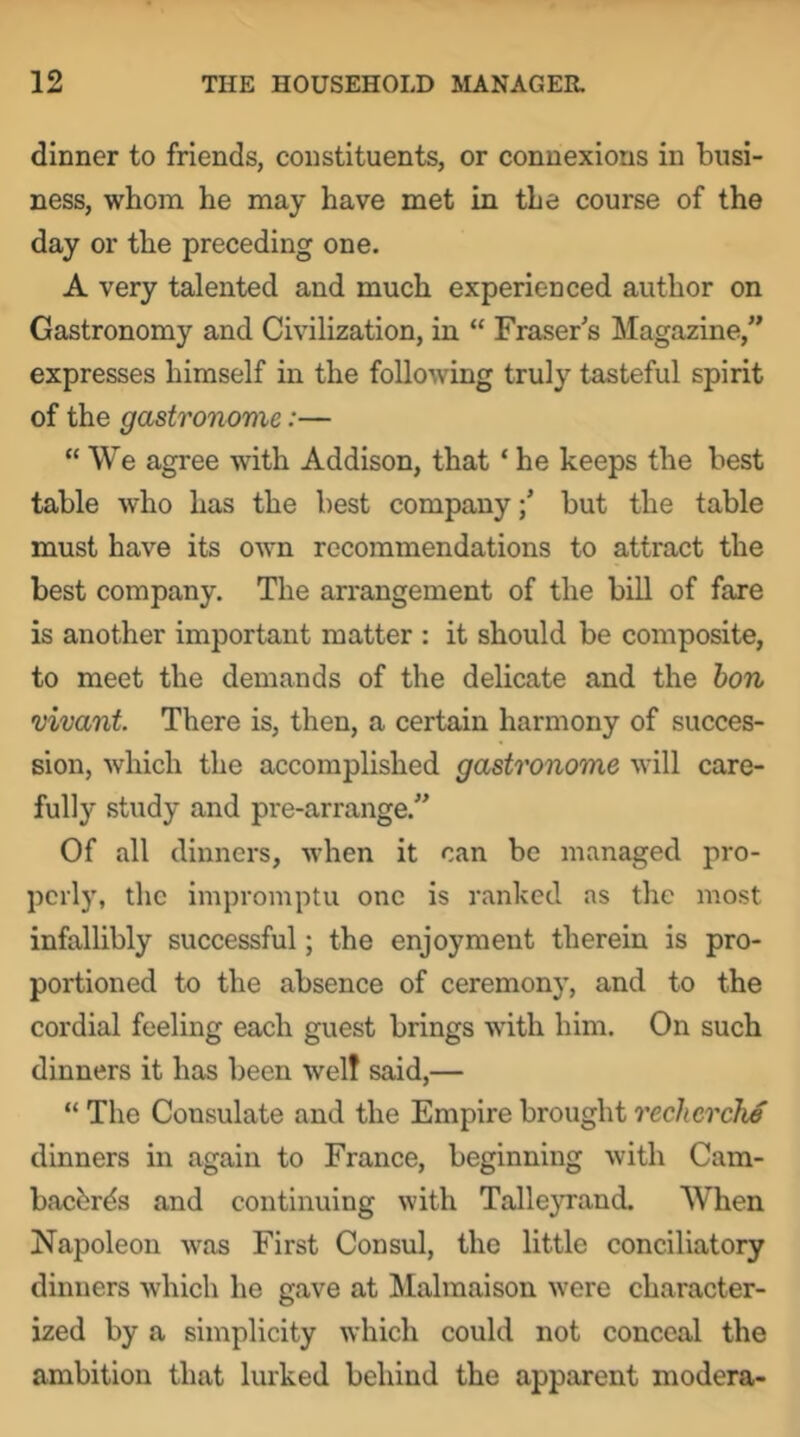 dinner to friends, constituents, or connexions in busi- ness, whom he may have met in the course of the day or the preceding one. A very talented and much experienced author on Gastronomy and Civilization, in “ Fraser's Magazine,” expresses himself in the following truly tasteful spirit of the gastronome:— “ We agree with Addison, that ‘ he keeps the best table who has the best companybut the table must have its own recommendations to attract the best company. The an'angement of the bill of fare is another important matter : it should be composite, to meet the demands of the delicate and the hon vivant There is, then, a certain harmony of succes- sion, which the accomplished gastronome will care- fully study and pre-arrange.” Of all dinners, when it can be managed pro- perly, the impromptu one is ranked as the most infallibly successful; the enjoyment therein is pro- portioned to the absence of ceremony, and to the cordial feeling each guest brings with him. On such dinners it has been welt said,— “ The Consulate and the Empire brought recherche dinners in again to France, beginning with Cam- baebrds and continuing with Talleyrand. When Napoleon was First Consul, the little conciliatory dinners which he gave at Malmaison were character- ized by a simplicity which could not conceal the ambition that lurked behind the apparent modera-