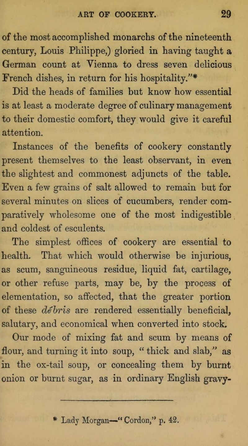 of the most accomplished monarchs of the nineteenth century, Louis Philippe,) gloried in having taught a German count at Vienna to dress seven delicious French dishes, in return for his hospitality.”* Did the heads of families but know how essential is at least a moderate degree of culinary management to their domestic comfort, they would give it careful attention. Instances of the benefits of cookery constantly present themselves to the least observant, in even the slightest and commonest adjuncts of the table. Even a few grains of salt allowed to remain but for several minutes on slices of cucumbers, render com- paratively wholesome one of the most indigestible and coldest of esculents. The simplest offices of cookery are essential to health. That which would otherwise be injurious, as scum, sanguineous residue, liquid fat, cartilage, or other refuse parts, may be, by the process of elementation, so affected, that the greater portion of these debris are rendered essentially beneficial, salutary, and economical when converted into stock. Our mode of mixing fat and scum by means of flour, and turning it into soup, “ thick and slab,” as in the ox-tail soup, or concealing them by burnt onion or burnt sugar, as in ordinary English gravy- * Lady Morgan—“ Cordon,” p. 42.