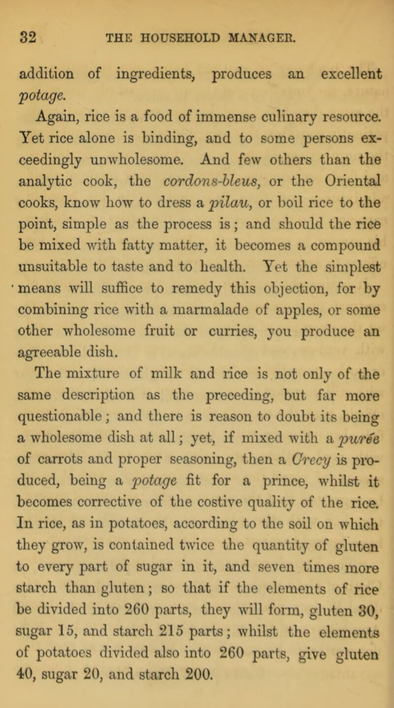 addition of ingredients, produces an excellent potage. Again, rice is a food of immense culinary resource. Yet rice alone is binding, and to some persons ex- ceedingly unwholesome. And few others than the analytic cook, the cordons-hleus, or the Oriental cooks, know how to dress a pilau, or boil rice to the point, simple as the process is; and should the rice be mixed with fatty matter, it becomes a compound unsuitable to taste and to health. Yet the simplest • means will suffice to remedy this objection, for by combining rice with a marmalade of apples, or some other wholesome fruit or curries, you produce an agreeable dish. The mixture of milk and lice is not only of the same description as the preceding, but far more questionable; and there is reason to doubt its being a wholesome dish at all; yet, if mixed with a puree of carrots and proper seasoning, then a Grecy is pi-o- duced, being a potage fit for a prince, whilst it becomes corrective of the costive quality of the rice. In rice, as in potatoes, according to the soil on which they grow, is contained twice the quantity of gluten to every part of sugar in it, and seven times more starch than gluten; so that if the elements of rice be divided into 260 parts, they will form, gluten 30, sugar 15, and starch 215 parts; whilst the elements of potatoes divided also into 260 parts, give gluten 40, sugar 20, and starch 200.