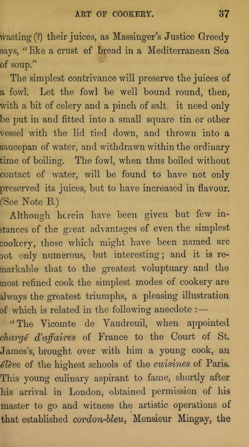 wasting (?) their juices, as Massinger’s Justice Greedy says, “ like a crust of bread in a Mediterranean Sea of soup.” The simplest contrivance will preserve the juices of a fowl. Let the fowl be well bound round, then, with a bit of celery and a pinch of salt, it need only be put in and fitted into a small square tin or other vessel with the lid tied down, and thrown into a saucepan of water, and withdrawn within the ordinary time of boiling. The fowl, when thus boiled without contact of water, Avill be found to have not only preserved its juices, but to have increased in flavour. (See Note B.) Although herein have been given but few in- stances of the great advantages of even the simplest cookery, those Avhich might have been named are aot only numerous, but interesting; and it is re- markable that to the greatest voluptuary and the most refined cook the simplest modes of cookery are always the greatest triumphs, a pleasing illustration of which is related in the folloAving anecdote : — “The Vicomte de Vaudreuil, when appointed charge d’affaires of France to the Court of St. James’s, brought over with him a young cook, an elhje of the highest schools of the cuisines of Paris. O This young culinary aspirant to fame, shortly after his arrival in London, obtained permission of his master to go and witness the artistic operations of that established cordon-hleu, Monsieur Mingay, the