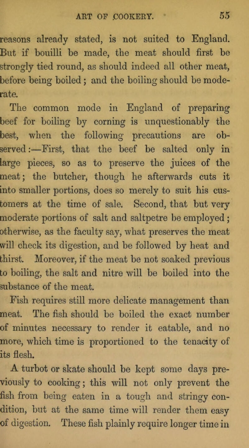 reasons already stated, is not suited to England. But if bouilli be made, the meat should first be strop gly tied round, as should indeed all other meat, before being boiled; and the boiling should be mode- rate. The common mode in England of preparing beef for boiling by corning is unquestionably the best, when the following precautions are ob- served :—First, that the beef be salted only in large pieces, so as to preserve the juices of the meat; the butcher, though he afterwards cuts it into smaller portions, does so merely to suit his cus- tomers at the time of sale. Second, that but very moderate portions of salt and saltpetre be employed; otherwise, as the faculty say, what preserves the meat will check its digestion, and be followed by heat and thirst. Moreover, if the meat be not soaked previous to boiling, the salt and nitre will be boiled into the substance of the meat. Fish requires still more delicate management than meat. The fish should be boiled the exact number of minutes necessary to render it eatable, and no more, which time is proportioned to the tenacity of its flesh. A turbot or skate should be kept some days pre- viously to cooking; this will not only prevent the fish from being eaten in a tough and stringy con- dition, but at the same time will render them easy of digestion. These fish plainly require longer time in