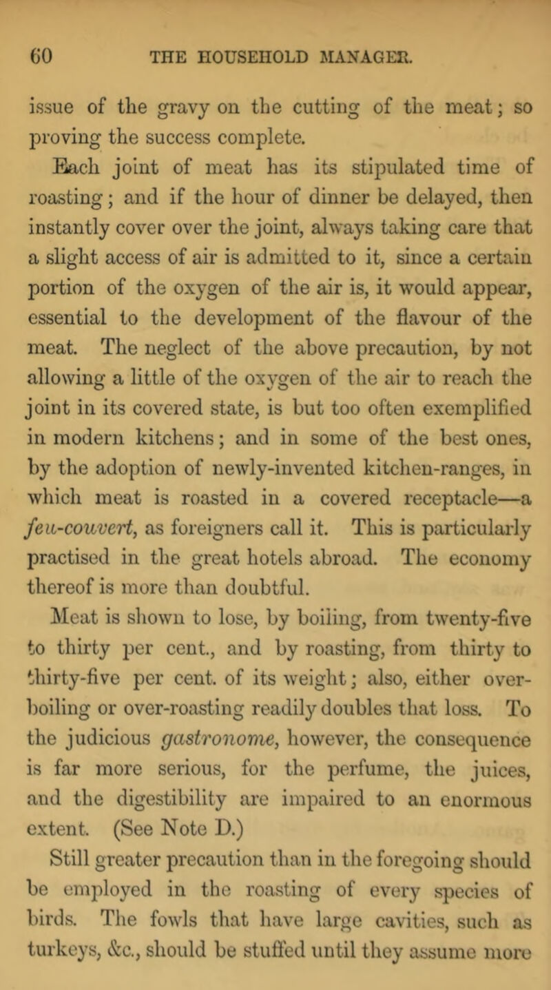 issue of the gravy on the cutting of the meat; so jDroving the success complete. Each joint of meat has its stipulated time of roasting; and if the hour of dinner be delayed, then instantly cover over the joint, always taking care that a slight access of air is admitted to it, since a certain portion of the oxygen of the air is, it would appear, essential to the development of the flavour of the meat. The neglect of the above precaution, by not allowing a little of the oxygen of the air to reach the joint in its covered state, is but too often exemplified in modern kitchens; and in some of the best ones, by the adoption of newly-invented kitchen-ranges, in which meat is roasted in a covered receptacle—a feiL-couvert, as foreigners call it. This is particularly practised in the great hotels abroad. The economy thereof is more than doubtful. Meat is shown to lose, by boiling, from twenty-five to thirty per cent., and by roasting, from thirty to thirty-five per cent, of its weight; also, either over- boiling or over-roasting readily doubles that loss. To the judicious gastronome, however, the consequence is far more serious, for the perfume, the juices, and the digestibility are impaired to an enormous extent. (See Note D.) Still greater precaution than in the foregoing should be employed in the roasting of every .species of birds. The fowls that have large cavities, such as turkeys, &c., should be stufied until they assume more