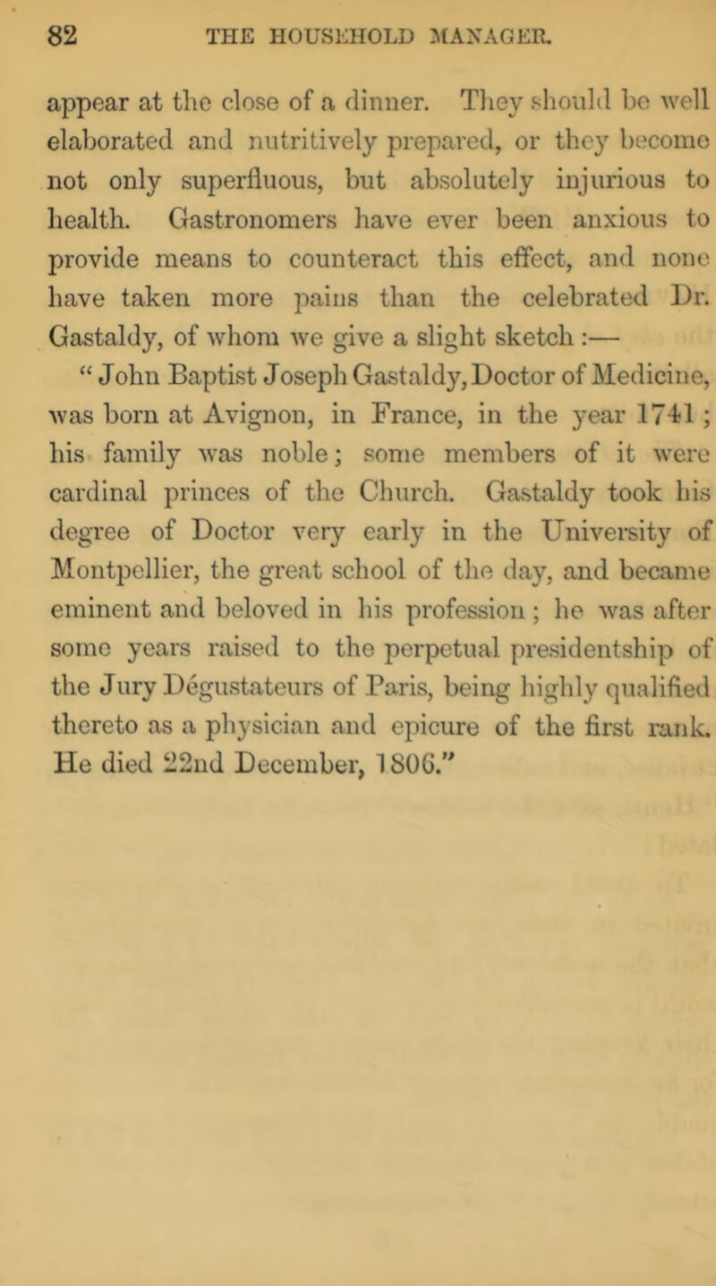 appear at the close of a dinner. Tliey should ho Avell elaborated and nutritively prejmed, or they become not only superfluous, but absolutely injurious to health. Gastronomers have ever been anxious to provide means to counteract this effect, and none have taken more pains than the celebrated Dr. Gastaldy, of Avhom we give a slight sketch :— “ John Baptist Joseph Gastaldy, Doctor of Medicine, was born at Avignon, in France, in the year 1741; his family was noble; some members of it were cardinal princes of the Church. Gastaldy took his degree of Doctor very early in the University of Montpellier, the great school of the day, and became eminent and beloved in his profession ; he was after some years raised to the perpetual presidentship of the Jury Degustateurs of Paris, being highly qtialified thereto as a physician and epicure of the first rank. He died 22ud December, 1806.”