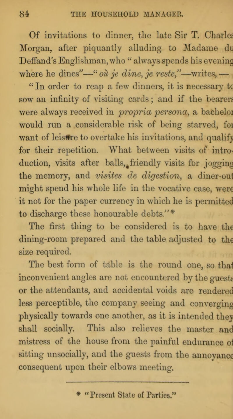 Of invitations to dinner, the late Sir T. Charles Morgan, after piquantly alluding to Madame du Deffand’s Englishman, who “ always spends his evening w^here he dines”—“ ou je dine, je reste,”—writes, — “ In order to reap a few dinners, it is necessary tc sow an infinity of visiting cards; and if the bearers were always received in propria persona,, a bacheloi would run a considerable risk of being starved, foi want of leistfre to overtake his invitations, and qualify for their repetition. What between visits of intro- duction, visits after balls,^friendly visits for jogging the memory, and visites de digestion, a diner-out might spend his whole life in the vocative case, were it not for the paper currency in which he is permitted to discharge these honourable debts.”* The first thing to be considered is to have the dining-room prepared and the table adjusted to the size required. The best form of table is the round one, so that inconvenient angles are not encountered by the guesb or the attendants, and accidental voids are rendered less perceptible, the company seeing and converging physically towards one another, as it is intended they shall socially. This also relieves the master and mistress of the house from the painful endurance ol sitting unsocially, and the guests from the annoyance consequent upon their elbow's meeting. * “ Present State of Parties.”