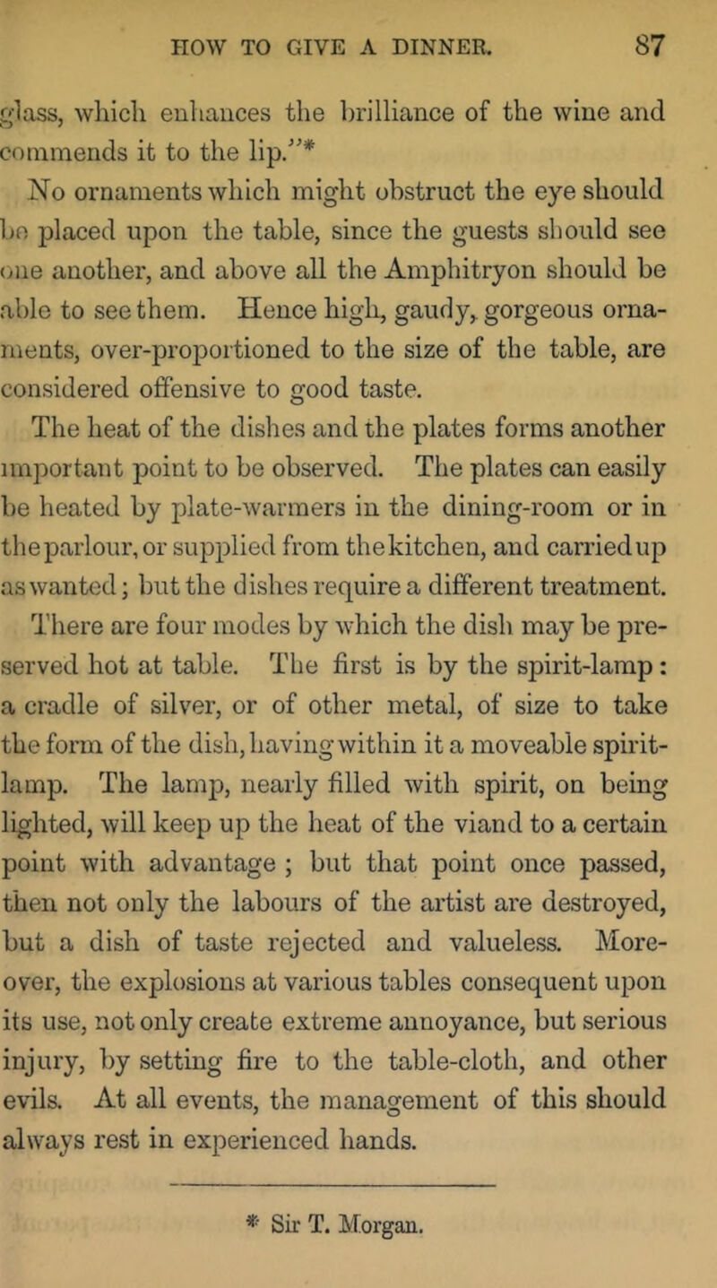 glass, which enhances the brilliance of the wine and commends it to the lip/'* No ornaments which might obstruct the eye should bn placed upon the table, since the guests should see one another, and above all the Amphitryon should be able to see them. Hence high, gaudy, gorgeous orna- ments, over-proportioned to the size of the table, are considered offensive to good taste. The heat of the dishes and the plates forms another important point to be observed. The plates can easily be heated by plate-warmers in the dining-room or in thepaiiour,or supplied from thekitchen, and carriedup as wanted; but the dishes require a different treatment. There are four modes by which the dish may be pre- served hot at table. The first is by the spirit-lamp: a cradle of silver, or of other metal, of size to take the form of the dish, having within it a moveable spirit- lamp. The lamp, nearly filled with spirit, on being lighted, will keep up the heat of the viand to a certain point with advantage ; but that point once passed, then not only the labours of the artist are destroyed, but a dish of taste rejected and valueless. More- over, the explosions at various tables consequent upon its use, not only create extreme annoyance, but serious injury, by setting fire to the table-cloth, and other evils. At all events, the management of this should always rest in experienced hands. *■ Sir T. Morgan.
