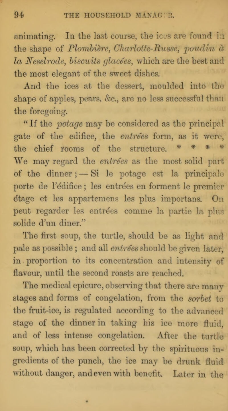 animating. In the last course, the ices are found i:i the shape of Plomhih'e, Charloite-Russe, poiidin d, la Neselrode, biscuits glacees, which are the best and the most elegant of the sweet dishes. And the ices at the dessert, moulded into the shape of apples, pears. &c., are no less successful than the foregoing. “ If the ifotage may be considered as the principal gate of the edifice, the entrees form, as it were, the chief rooms of the structure. * * * * We may regard the entrees as the most solid part of the dinner; — Si le potage est la principale porte de I’ddifice; les entries en ferment le premier dtage et les appartemens les plus importans. On pent regarder les entries comme la partie la plus solide d un diner.” The first soup, the turtle, should be as light and pale as possible; and all entrees should be given later, in proportion to its concentration and intensity of flavour, until the second roasts are reached. The medical epicure, observing that there are many stages and forms of congelation, from the sorbet to the fruit-ice, is regulated according to the advanced stage of the dinner in taking his ice more fluid, and of less intense congelation. After the turtle soup, which has been corrected by the spirituous in- gredients of the punch, the ice may be drunk fluid without danger, and even with benefit. Later in the