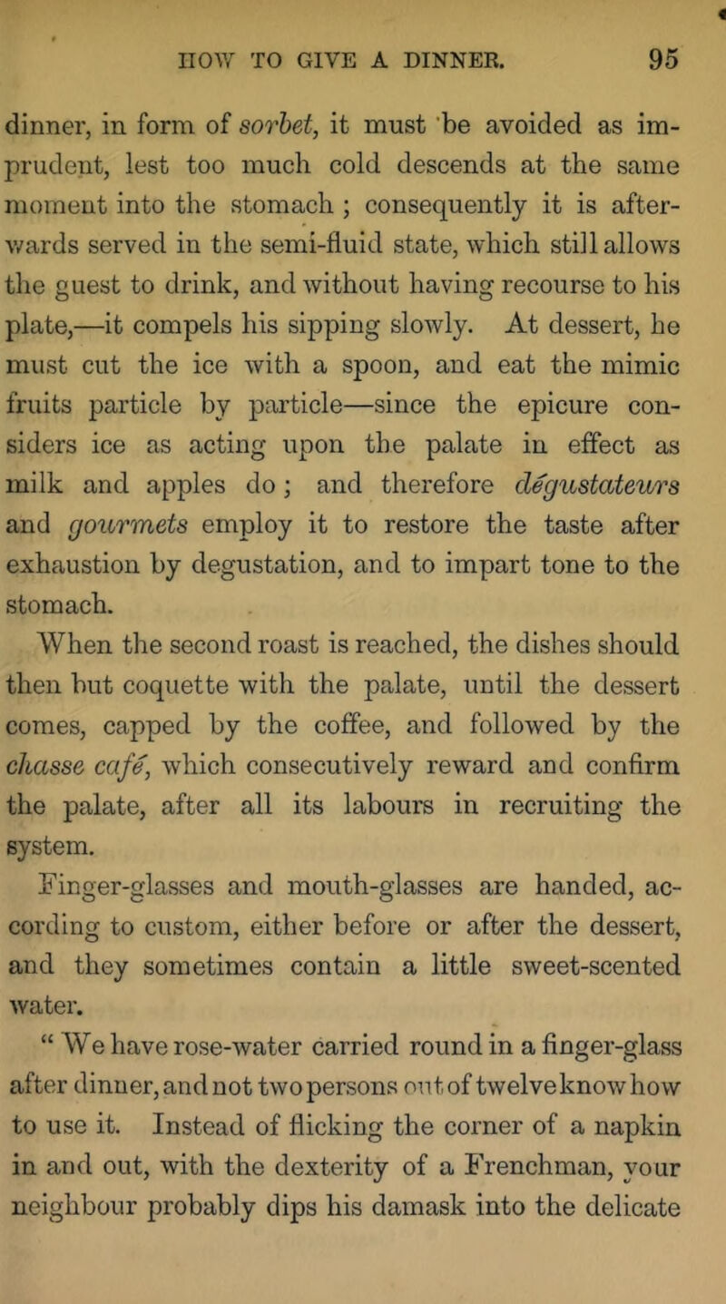 dinner, in form of sorbet, it must 'be avoided as im- prudent, lest too much cold descends at the same moment into the stomach ; consequently it is after- wards served in the semi-fluid state, which still allows the guest to drink, and without having recourse to his plate,—it compels his sipping slowly. At dessert, he must cut the ice with a spoon, and eat the mimic fruits particle by particle—since the epicure con- siders ice as acting upon the palate in effect as milk and apples do; and therefore degustateurs and gourmets employ it to restore the taste after exhaustion by degustation, and to impart tone to the stomach. When the second roast is reached, the dishes should then but coquette with the palate, until the dessert comes, capped by the coffee, and followed by the chasse cafe, which consecutively reward and confirm the palate, after all its labours in recruiting the system. Finger-glasses and mouth-glasses are handed, ac- cording to custom, either before or after the dessert, and they sometimes contain a little sweet-scented water. “ We have rose-water carried round in a finger-glass after dinner, andnot two persons ontof twelveknowhow to use it. Instead of flicking the corner of a napkin in and out, with the dexterity of a Frenchman, your neighbour probably dips his damask into the delicate
