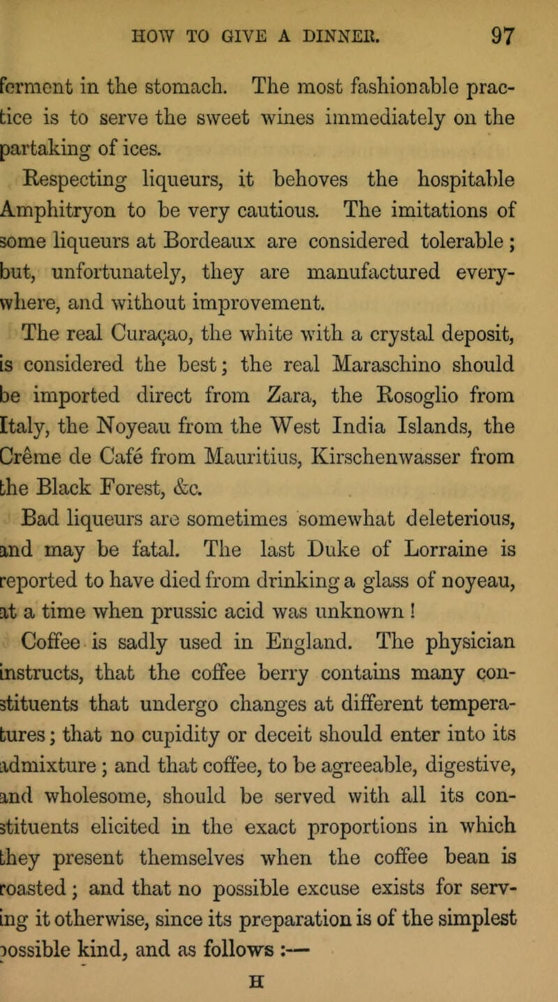 formcnt in the stomach. The most fashionable prac- tice is to serve the sweet wines immediately on the partaking of ices. Respecting liqueurs, it behoves the hospitable Amphitryon to be very cautious. The imitations of some liqueurs at Bordeaux are considered tolerable; but, unfortunately, they are manufactured every- where, and without improvement. The real Curac^ao, the white with a crystal deposit, is considered the best; the real Maraschino should be imported direct from Zara, the Rosoglio from Italy, the Noyeau from the West India Islands, the Creme de Cafe from Mauritius, Kirschenwasser from the Black Forest, &c. Bad liqueurs are sometimes somewhat deleterious, and may be fatal. The last Duke of Lorraine is reported to have died from drinking a glass of noyeau, at a time when prussic acid was unknown ! Coffee is sadly used in England. The physician instructs, that the coffee berry contains many con- stituents that undergo changes at different tempera- tures ; that no cupidity or deceit should enter into its admixture; and that coffee, to be agreeable, digestive, and wholesome, should be served with all its con- stituents elicited in the exact proportions in which they present themselves when the coffee bean is roasted; and that no possible excuse exists for serv- ing it otherwise, since its preparation is of the simplest possible kind, and as follows ;— H