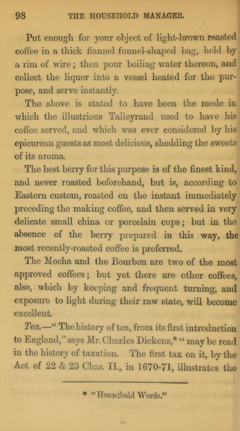 Put enough for your object of light-brown roasted coffee in a thick flannel funnel-shaped bag, held l>y a rim of wire; then pour boiling water thereon, and collect the liquor into a vessel heated for the pur- pose, and serve instantly. The above is stated to have been the mode in which the illustrious Talie3n'and used to have his coffee served, and which was ever considered by his epicurean guests as most delicious, shedding the sweets of its aroma. The best berry for this purpose is of the finest kind, and never roasted beforehand, but is, according to Eastern custom, roasted on the instant immediately preceding the making coffee, and then served in very delicate small china or porcelain cups; but in the absence of the berry prepared in this way, the most recently-roasted coffee is preferred. The Mocha and the Bourbon are two of the most approved coffees; but yet there are other coffees, also, which by keeping and frequent turning, and exposure to light during their raw state, will become excellent. Tea.—“ The history of tea, from its first introduction to England,”says Mr.Charles Dickens,* “ maybe read in the history of taxation. The first tax on it, by the Act of 22 & 23 Chas. II., in 1670-71, illusti'ates the • “Hous(jliold Words.”