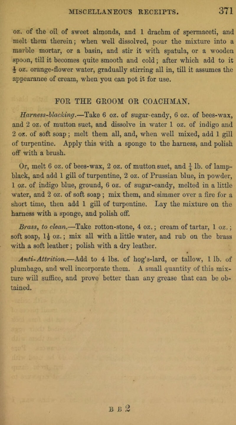 oz. of the oil of sweet almonds, and 1 drachm of spermaceti, and melt them therein; when well dissolved, pour the mixture into a marble mortar, or a basin, and stir it with spatula, or a wooden spoon, till it becomes quite smooth and cold; after which add to it J oz. orange-flower water, gradually stirring all in, till it assumes the appearance of cream, when you can pot it for use. FOR THE GROOM OR COACHMAN. Harness-blacking.—Take 6 oz. of sugar- candy, 6 oz. of bees-wax, and 2 oz. of mutton suet, and dissolve in water 1 oz. of indigo and 2 oz. of soft soap; melt them aU, and, when weU mixed, add 1 gill of turpentine. Apply this with a sponge to the harness, and polish off with a brush. Or, melt 6 oz. of bees-wax, 2 oz. of mutton suet, and j lb. of lamp- black, and add 1 gill of turpentine, 2 oz. of Prussian blue, in powder, 1 oz. of indigo blue, ground, 6 oz. of sugar-candy, melted in a little water, and 2 oz. of soft soap; mix them, and simmer over a lire for a short time, then add 1 giU of turpentine. Lay the mixture on the harness with a sponge, and polish ofi. Brass, to clean.—Take rotton-stone, 4 oz.; cream of tartar, 1 oz.; soft soap, H oz.; mix all with a little water, and rub on the brass with a soft leather; polish with a dry leather. Anti-Attrition.—Add to 4 lbs. of hog’s-lard, or tallow, 1 lb. of plumbago, and well incorporate them. A small quantity of this mix- ture will suffice, and prove better than any grease that can be ob- tained. B B 2