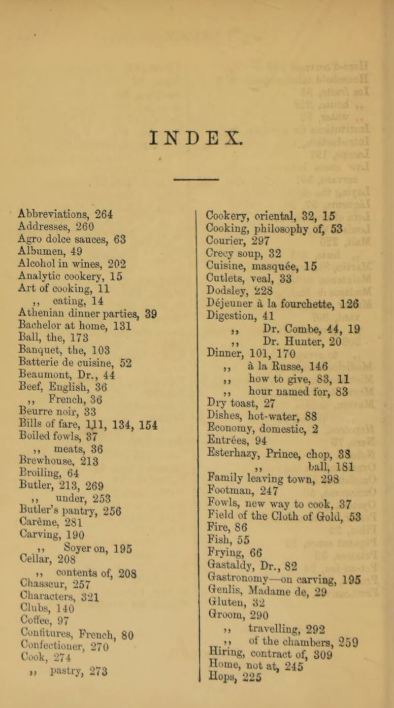 INDEX. Abbreviations, 264 Addresses, 260 Agro dolce sauces, 63 Albumen, 49 Alcohol in wines, 202 Analytic cookery, 15 Art of cooking, 11 ,, eating, 14 Athenian dinner parties, 39 Bachelor at home, 131 Ball, the, 173 Banquet, the, 103 Batterie de cuisine, 52 Beaumont, Dr., 44 Beef, English, 36 ,, French, 36 Beurre noir, 33 Bills of fare, m, 134, 154 Boiled fowls, 87 ,, meat^ 36 Brewhouse, 213 Broiling, 64 Butler, 213, 269 ,, under, 253 Butler’s pantry, 256 Carfime, 281 Carving, 190 I) Soyeron, 195 Cellar, 208 ,, contents of, 208 Chasseur, 257 Cliai-acters, 321 Clubs, 140 Coffee, 97 Contiturcs, French, 80 Confectioner, 270 Cook, 274 „ pastry, 273 Cookery, oriental, 32, 15 Cooking, philosophy of, 53 Courier, 297 Creoy soup, 32 Cuisine, masqu6e, 15 Cutlets, veal, 33 Dodsley, 228 Dejeuner ^ la fourchette, 126 Digestion, 41 ,, Dr. Combe, 44, 19 ,, Dr. Hunter, 20 Dinner, 101, 170 ,, a la Kusse, 146 ,, how to give, 83, 11 ,, hour named for, 83 Di7 toast, 27 Dishes, hot-water, 88 Economy, domestic, 2 Entrees, 94 Esterhazy, Prince, chop, 83 ball, ISl Family leaving town, 298 Footman, 247 Fowls, new way to cook, 37 Field of the Cloth of Gold, 53 Fire, 86 Fish, 55 Frying, 66 Gastaldy, Dr., 82 Gastronomy—on curving, 195 Genlis, Madame de, 29 Gluten, 32 Groom, 290 M travelling, 292 »i of the chambers, 259 Hiring, contract of, 309 Home, not at, 245 Hops, 225
