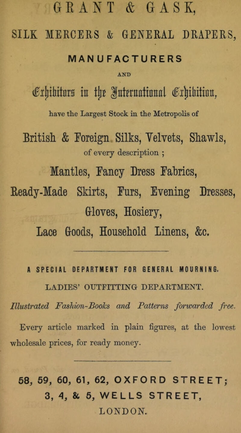 GRANT & GASK, SILK MERCERS & GENERAL DRAPERS, MANUFACTURERS AND in tjiB Inhrnctinniil have the Largest Stock in the Metropolis of British & Foreign Silks, Velvets, Shawls, of every description ; Mantles, Fancy Dress Fabrics, Beady-Made Skirts, Furs, Evening Dresses, Grloves, Hosiery, Lace Groods, Household Linens, &c. A SPECIAL DEPARTMENT FOR GENERAL MOURNING. LADIES’ OUTFITTING DEPARTMENT. Illustrated Fashion-Books and Patterns forwarded free. Every article marked in plain figures, at the lowest wholesale prices, for ready money. 68, 59, 60, 61, 62, OXFORD STREET; 3, 4, 86 6, WELLS STREET, LONDON.