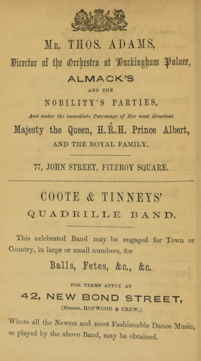 Mr. THOS. ADAMS, ¥imki nf tjiB (DrrjiBstra nt IJntkingjinin ALMACK’S AND THE NOBILITY’S PARTIES, And under the immediate Patronage of Jler most Gracious Majesty the Queen, H.R.H. Prince Albert, AND THE ROYAL FAMILY. 77, JOHN STREET, FITZROY SQUARE. COOTE & TINNEYS’ quadrille band. This celebrated Band niay be engaged for Town or Country, in large or small numbers, for Balls, Fetes, &c., &c. FOR TERMS APPLY AT 4 2, NEW BOND S~rR.EET, (MKssns. IIOPWOOD & CHEW,) Wlicre all tl,e Newest and most Fasliionable Banco Music, as played by the above Band, may be obtained.