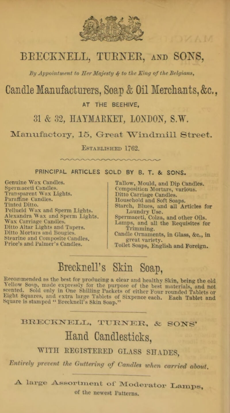 BEECKKELL, TEENEE, and SOKS, By Appointiiimi to Her Majesty ^ to the King of the Belgians, Candle Manufacturers, Soap & Oil Mercliants,&c., AT THE BEEHIVE, 31 & 32, IIAYMAEKET, LONDON, S.W. Manufactory, 15, Great ■W’iiadniill Street. Established 1762. PRINCIPAL ARTICLES SOLD BY B. T. Sc SONS. Gcmiine AVax Candles. Sijci u.aceti Candles. Transparent Wax Lights. Paratline Candles. Tinted Ditto. I’ellucid Wax and Sperm Lights. Alexandra M ax and Sperm Lights. Wax Carriage Candle.s. Ditto Altar Lights and Tapers. Ditto Mortars and Bougies. Stearine and Composite Candles. Brice’s and I'alnier's Candles. Tallow, Mould, and Dip Candles. Composition Mortars, various. Ditto Carriage Candles. Household and Soft Soaps. SUireh, Blues, and all Articles for Laundry Use. Spermaceti, Colza, and other Oils. Lamps, and all the Kequisites for Trimming. Candle Ornaments, in Glass, &c., in great variety. Toilet Soaps, English and Foreign. Biecknell’s Skin Soap, Beeonimendcd as the best for producing a clear atid healthv Skin, being the old Yellow Soup, made expressly for the purpose of the best materials, and not poented. Sold only in One Shilling Backets of cither Four roundetl Tablets or Light Squares, and extra large Tablets of Sixpence each. Each Tablet and Square is stamped “ Brecknell’s Skin Soap.” llXi.ECIvjS'lCIjlj, & SONS’ Hand Candlesticks, WITH REGISTERED GLASS SHADES, Entirely prerent the Guttering of Candles when carried ahmd. large At<ssortinont of Moderator I.ampis, of the newest Batterns.