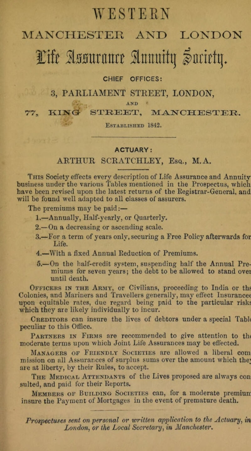 AVE STEEN MANCHESTER ANE> LONDON i'ift Slssiirnna Slnraiitij Iniicti]. CHIEF OFFICES: 3, PARLIAMENT STREET, LONDON, >V, . AND > 77, KING^ S'X'REICT, M^SlISTCHESTER. V.* Established 1842. ACTUARY: ARTHUR SCRATCHLEY, Esa., M.A. Tins Society effects every description of Life Assurance and Annuity business under the various 'Tables mentioned in the Prospectus, whicli have been revised upon the latest returns of the Registrar-General, and will be found well adapted to all classes of assurers. The premiums may be paid:— 1. —Annually, Half-yearly, or Quarterly, 2. —On a decreasing or ascending scale. .3.—For a term of years only, securing a Free Policy afterwards for Life. 4.—With a fixed Annual Reduction of Premiums. 6.—On the half-credit system, suspending half the Annual Pre- miums for seven years; the debt to be allowed to stand ovei until death. Officers in the Army, or Civilians, proceeding to India or thf Colonies, and Mariners and 'Travellers generally, may effect Iiisurancet upon equitable rates, due regard being paid to the particular risks which they are likely individually to incur. Creditors can insure the lives of debtors under a special Tabh peculiar to this Office. Partners in Firms are recommended to give attention to th( moderate terms upon which Joint Life Assurances may be effected. Managers of Friendly Societies are allowed a liberal com mission on all Assurances of surplus sums over the amount which the] are at liberty, by their Rules, to accept. The Medical Attendants of the Lives proposed are always con suited, and paid for their Reports. Members of Building Societies can, for a moderate premiuir insure the Payment of Mortgages in the event of premature death. Prospectuses sent on personal or written application to the Actuary, in London, or the Local Secretary, in Manchester.