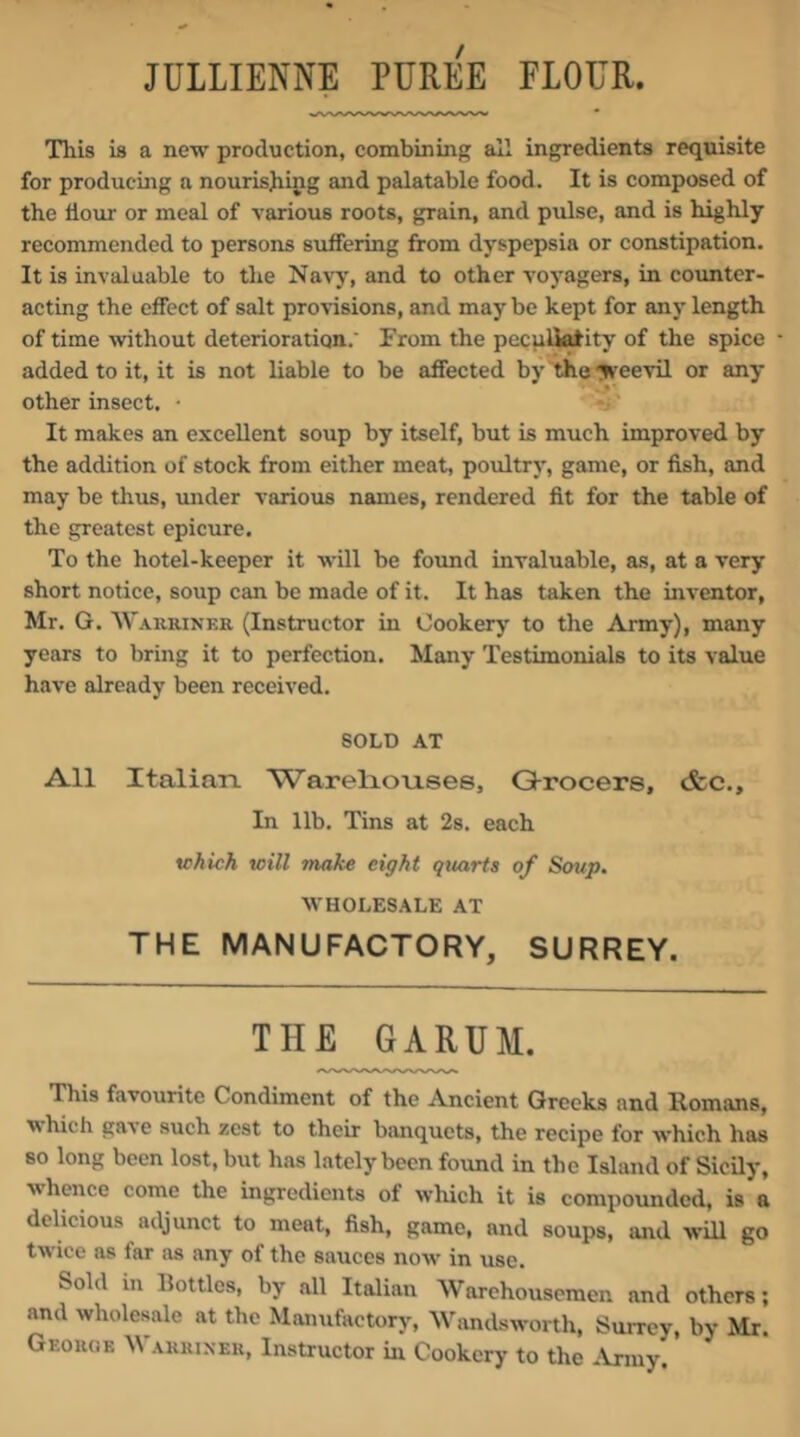 JULLIENNE PERE% FLOER. This is a new production, combining all ingredients requisite for producing a nourishing and palatable food. It is composed of the flour or meal of various roots, grain, and pulse, and is highly recommended to persons suffering from dyspepsia or constipation. It is invaluable to the Navj’, and to other voyagers, in coimter- acting the effect of salt provisions, and maybe kept for any length of time without deterioration. From the pecuHatity of the spice added to it, it is not liable to be affected by the yveevil or any other insect. • It makes an excellent soup by itself, but is much improved by the addition of stock from either meat, poultry, game, or fish, and may be thus, under various names, rendered fit for the table of the greatest epicure. To the hotel-keeper it will be found invaluable, as, at a very short notice, soup can be made of it. It has taken the inventor, Mr. G. Wakriner (Instructor in Cookery to the Army), many years to bring it to perfection. Many Testimonials to its value have already been received. SOLD AT All Italian. Warelionses, Grocers, cfcc.. In lib. Tins at 2s. each tchich will make eight quarts of Soup. WHOLESALE AT THE MANUFACTORY, SURREY. THE 6ARUM. This favourite Condiment of the Ancient Greeks and Homans, ■which gave such zest to their banquets, the recipe for which has so long been lost, but has lately been found in the Island of Sicily, whence come the ingredients of which it is compounded, is a delicious adjunct to meat, fish, game, and soups, and will go t'w’iee as far as any of the sauces now in use. Sold in Bottles, by all Italian Warehousemen and others; and wholesale at the Manufactory, Wandsworth, Suivey, by Mr. Georoe Warrixer, Instructor in Cookery to the ^Vnuy.