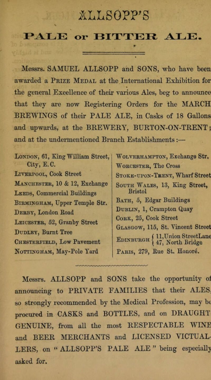 ILLSOPP’S V or BITTER ALE Messrs. SAMUEL ALLSOPP and SONS, who have been awai'ded a Prize Medal at the International Exhibition for the general Excellence of their vai’ious Ales, beg to announce that they are now Registering Orders for the MARCH BREWINGS of their PALE ALE, in Casks of 18 Gallons and upwards, at the BREWERY, BURTON-ON-TRENT; and at the undermentioned Branch Establishments:— London, 61, King William Street, City, E. C. Liverpool, Cook Street Manchester, 10 & 12, Exchange Leeds, Commercial Buildings Birmingham, Upper Temple Str. Derby, London Road Leicester, 52, Granby Street Dudley, Burnt Tree Chesterfield, Low Pavement Nottingham, May-Pole Yard Wolverhampton, Exchange Str. Worcester, The Cross Stoke-upon-Trent, Wharf Street South Wales, 13, King Street, Bristol Bath, 5, Edgar Buildings Dublin, 1, Crampton Quay Cork, 25, Cook Street Glasgow, 115, St. Vincent Street T, „ f ll,Union StreetLane Edinburgh [ Paris, 279, Rue St. Honore. Messrs. ALLSOPP and SONS take the opportunity ol announcing to PRIVATE FAMILIES that their ALES, so strongly recommended by the Medical Profession, may he procured in CASKS and BOTTLES, and on DRAUGHT GENUINE, from uU the most RESPECTABLE WINE and BEER MERCHANTS and LICENSED VICTUAL- LERS, on “ ALLSOPP’S PALE ALE ” being especially asked for.