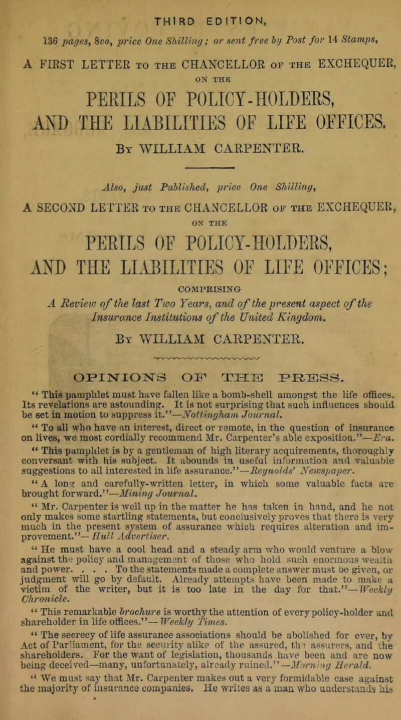 THIRD EDITION, 136 pages, ivo, price One Shilling; or sent free by Post for 14 Stamps, A FIRST LETTER to the CHANCELLOR of the EXCHEQUER, ON THK PERILS OF POLICY-HOLDERS, AND THE LIABILITIES OF LIFE OFFICES. By william CAEPENTEK. Also, just Published, price One Shilling, A SECOND LETTER to the CHANCELLOR of the EXCHEQUER, ON THE PERILS OF POLICY-HOLDERS, AND THE LIABILITIES OF LIFE OFFICES; COMPRISING A Review of the last Two Years, and of the present aspect of the Insuro.nce Institutions of the United Kingdom. By william CARPENTER. OFIJSTIOjSrS OF THE TRESS. “ This pamphlet must have fallen like a bomb-shell amongst the life oflSces. Its revelations are astounding. It is not surprising that such influences should be set in motion to suppress it.”—Nottingham Journal. “ To all who have an interest, direct or remote, in the question of insurance on lives, we most cordiaUy recommend Mr. Carpenter’s able exposition.”—Era. “ This pamphlet is by a gentleman of high literary acquirements, thoroughly conversant with his subject. It abounds in useful information and valuable suggestions to all interested in life assurance.”—Reynolds' Newspaper. “ A long and carefully-written letter, in which some valuable facts are brought forward.”—Mining Journal. “ Mr. Carpenter is well up in the matter ho has taken in hand, and he not only makes some startling statements, but conclusively proves that there is very much in the present system of assurance which requires alteration and im- provement.”— Hull .idvertiser. “ He must have a cool head and a steady arm who would venture a blow against the policy and management of those who hold such enormous wealth and power. ... To the statements made a complete answer must be given, or judgment will go by default. Already attempts liave been made to make a victim of the writer, but it is too late in the day for that.”—Weekly Chronicle. “ This remarkable brochure is worthy the attention of every policy-holder and shareholder in life offices.”—Weekly Times. “ The secrecy of life assurance associations should be abolished for ever, by Act of Parliament, for the security alike of the assured, th : assurers, and the shareholders. For the want of legi.slation, thousands have been and are now being deceived—many, unfortunately, already i-Liincd.” —Morning Herald. ” We must say that Mr. Carpenter makes out a very formidable case against the majority of insurance companies. He writes as a man who uuderstands his