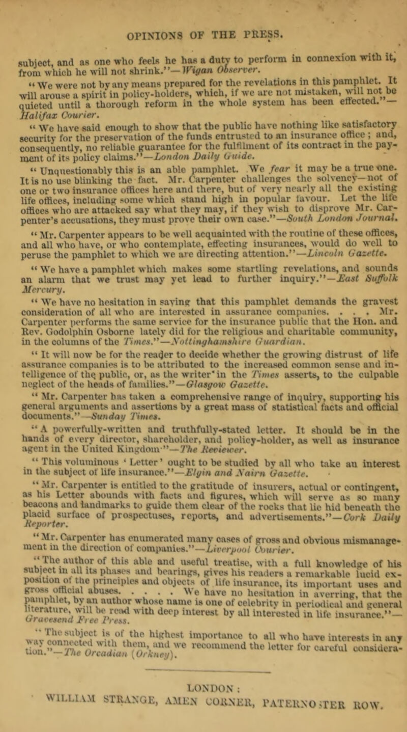 OriNlONS OF THE PRESS. subject, and as one who feels he has a dutj- to perform in connexion with it, from which he M ill not shrink.”—IPiyan Observer. ” We were not by any means prepared for the revelations in this pamphlet. It will arouse a spirit in policy-holders, which, if M'e are not mistaken, will not be ouicted until a thorough reform in the Mhole system has been ettected. — Halifax Omrier. “ We have said enough to show that the public have nothing like satisfactory security for the preservation of the funds entrusted to an insurance oftice ; and, consequently, no reliable guarantee for the fulfllment of its contract m the pay- ment of its policy claims.”—London Daily Ouide. ” Unquestionably this is an able pamphlet. We fear it may be a true one. It is no use blinking the fact. Mr. Carpenter challenges the solvency—not of one or two insurance otttccs here and there, but of very nearly all the existing life offices, including some which stand high in popular lavour. Let the life offices who are attacked say what they may, if they wish to disprove .Mr. Car- penter’s accusations, they must prove their OM-n ceme.—South London Journal. “Mr. Carpenter apiiears to be well acquainted with the routine of these offices, and all who have, or who contemplate, etfccting insurances, would do well to peruse the pamphlet to which we are directing attention.”—Lincoln O'azetle. “ We have a pamphlet which makes some startling revelations, and sounds an alarm that we trust may yet lead to further inquiry.”—£ait Suffolk Mercury. “ M’e have no hesitation in saving that this pamphlet demands the gravest consideration of alt who are interested in assurance companies. . . . Mr. Carpenter (lerforms the same service for the insurance public that the lion, and Rev. Godolphin Osborne lately did for the religious and charitable community, in the columns of the Times.”—Xottinghamshire (luardinn. “ It will now be for the reader to decide whether the growing distrust of life assurance companies is to be attributed to the increa.sed common sense and in- telligence of thq public, or, as the writer* in the Times asserts, to the culpable neglect of the heads of families.”—Olasgou' Gazette. “ Mr. Carpenter has taken a comprehensive range of imiuiry, supporting his general arguments and assertions by a great mass of statistical facts and official documents.” -Sunday Times. “ .K powerfully-written and truthfully-stated letter. It should be in the hands of every director, shareholder, and policy-holder, as well as insurance agent in the United Kingdom”—The Heviewer. “ This voluminous ‘ Letter’ ought to be studied bv all who take an interest in the subject of Ufe insurance.”—i’/pin and Xairn Gazette. “ Mr. Cariwnter is entitled to the gratitude of insurers, actual or contingent, as his Letter abounds u'ith facts and figures, which will serve as so many beacons and landmarks to guide them clear of the rocks that Ue hid beneath tho placid surface of prospectuses, reports, and advertisements.”—Cor* Daily Reporter. “ Mr. Carpenter has enumerated many cases of gross and obvious mismanage- ment m the direction of companies.”—Liverpool Vourier. The author of this able and useful treatise, with a full knowledge of hii subject m all its phases and bearings, gives his readers a remarkable lucid ex- poaiuon of the pnnciples and objects of life insur.ince, its iraporUnt uses ant • ; ■ • ® •1° hesitation in averring, that th< “^hor whose name is one of celebrity in periotlical and genera literature, \vill be read with deep inUirest by idl interested in life insurance.”- urareBena Tree PreBS, w iv importaiicc to all who have interesUs in any recommend the letter for carclul considcra- LONDON ; WlLLl.VM STIUNGE, ,VMEN CORNER, IWrEUNO ;rER ROW,