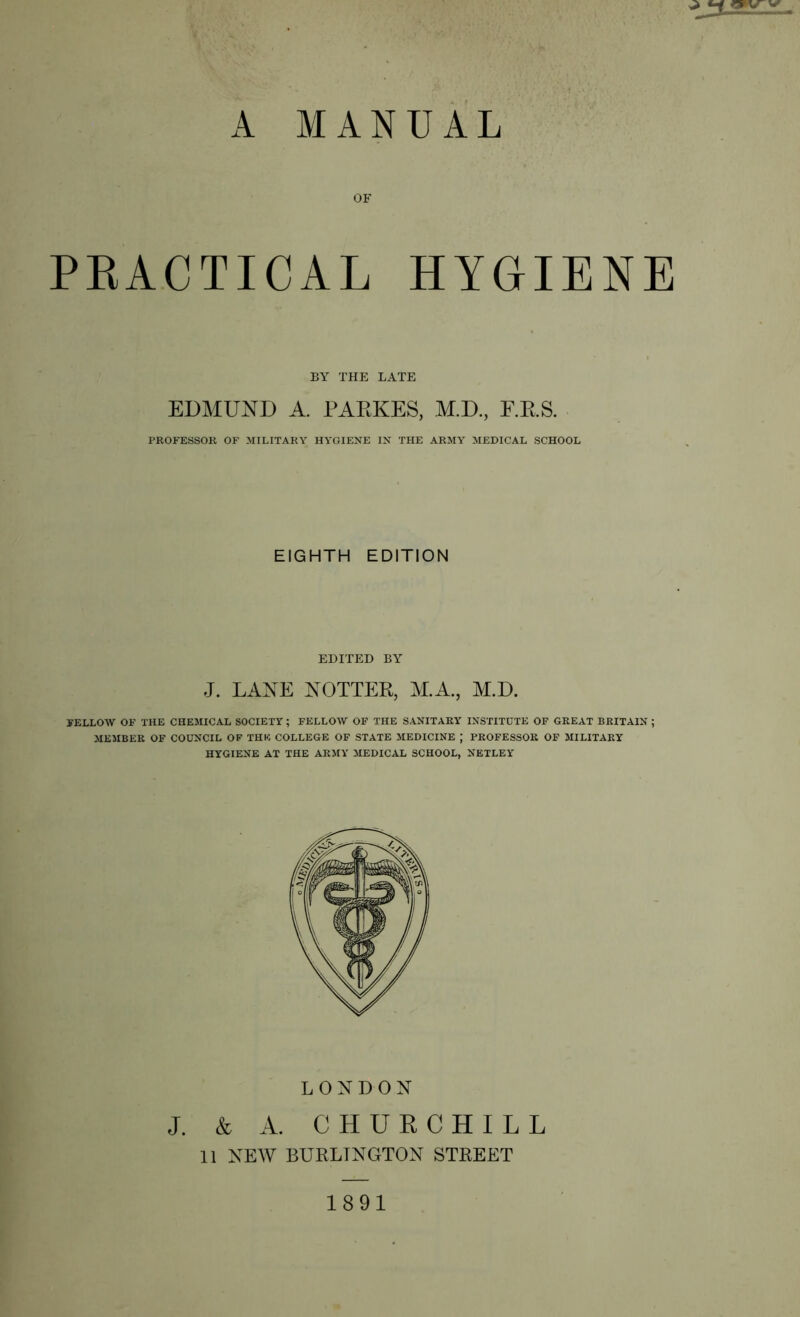 OF PEACTICAL HYGIENE BY THE LATE EDMUND A. PAEKES, M.D, E.RS. PROFESSOK OF MILITARY HYGIENE IN THE ARMY MEDICAL SCHOOL EIGHTH EDITION EDITED BY J. LANE NOTTEE, ALA., AE.D. FELLOW OF THE CHEMICAL SOCIETY; FELLOW OP THE SANITARY INSTITUTE OF GREAT BRITAIN ; MEMBER OF COUNCIL OF THE COLLEGE OF STATE MEDICINE ; PROFESSOR OF MILITARY HYGIENE AT THE ARMY MEDICAL SCHOOL, NETLEY LONDON J. & A. CHUECHILL 11 NEW BURLINGTON STREET 1891