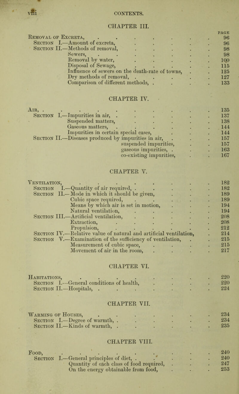 vfii CHAPTER III. PAGE Removal of Excreta, ....... 96 Section I.—Amount of excreta, ..... 96 Section II.—Methods of removal, ..... 98 Sewers, ....... 98 Removal by water, . . . . . IQO Disposal of Sewage, . . . . .115 Influence of sewers on the death-rate of towns, . . 125 Dry methods of removal, . . . . .127 Comparison of different methods, . . . .133 CHAPTER IV. Air, . . . . . . . . . . 135 Section I.—Impurities in air, ...... 137 Suspended matters, . . . . .138 Gaseous matters, . . . . . .144 Impurities in certain special cases, . , . 144 Section II.—Diseases produced by impurities in air, . . . 157 suspended impurities, . . 157 gaseous ini2:)urities, . . .163 co-existing impurities, . . 167 CHAPTER V. Ventilation, . . . . . . . .182 Section I.—Quantity of air required, ..... 182 Section II.—Mode in which it should be given, . . .189 Cubic space required, . . . . .189 Means by which air is set in motion, . . . 194 Natural ventilation, . . . . .194 Section III.—Artificial ventilation, ..... 208 Extraction, ...... 208 Propulsion, ...... 212 Section IV.—Relative value of natural and artificial ventilation, . 214 Section V.—Examination of the sufficiency of ventilation, . . 215 Measurement of cubic space, . . . .215 Movement of air in the room, . . . .217 CHAPTER VI. Habitations, ........ 220 Section I.—General conditions of health, .... 220 Section II.—Hospitals, ....... 224 CHAPTER VII. Warming of Houses, ....... 234 Section I.—Degree of warmth, ...... 234 Section II.—Kinds of warmth, ...... 235 CHAPTER VIII. Food, . . ’ . . . .^ . . . 240 Section I.—General principles of diet, . * . . . 240 Quantity of each class of food required, . . . 247 On the energy obtainable from food, . . . 253