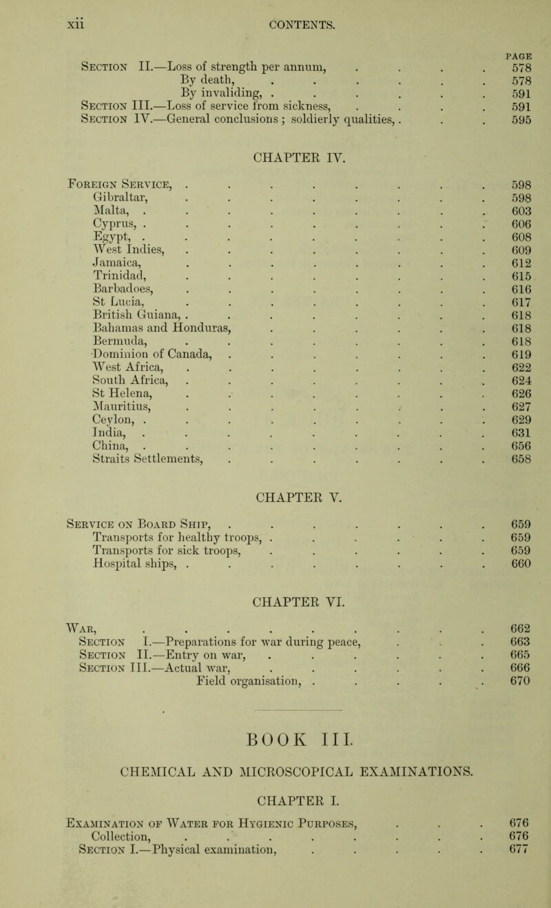 PAGE Section II.—Loss of strength per annum, .... 578 By death, ...... 578 By invaliding, . . . . . .591 Section III.—Loss of service from sickness, .... 591 Section IV.—General conclusions ; soldierly qualities,. . . 595 CHAPTER IV. Foreign Service, ........ 598 Gibraltar, ........ 598 Malta, ......... 603 Cyprus, ......... 606 Egypt, ......... 608 West Indies, ........ 609 Jamaica, ........ 612 Trinidad, . . . . . . . .615 Barbadoes, ........ 616 St Lucia, ........ 617 British Guiana, . . . . . . . .618 Bahamas and Honduras, . . . . . .618 Bermuda, . . . . . . . .618 Dominion of Canada, . . . . . . .619 West Africa, ........ 622 South Africa, ........ 624 St Helena, ........ 626 ^Mauritius, ........ 627 Ceylon, ......... 629 India, ......... 631 China, ......... 656 Straits Settlements, ....... 658 CHAPTER V. Service on Board Ship, Transports for healthy troops, . Transports for sick troops, Hospital ships, . 659 659 659 660 CHAPTER VI. War, ......... 662 Section I.—Preparations for war during peace, . . . 663 Section II.—Entry on war, ...... 665 Section III.—Actual war, ...... 666 Field organisation, . . . . .670 BOOK III. CHEMICAL AND MICROSCOPICAL EXAMINATIONS. CHAPTER I. Examination of Water for Hygienic Purposes, . . .676 Collection, . . . . . . . . 676 Section I.—Physical examination, ..... 677