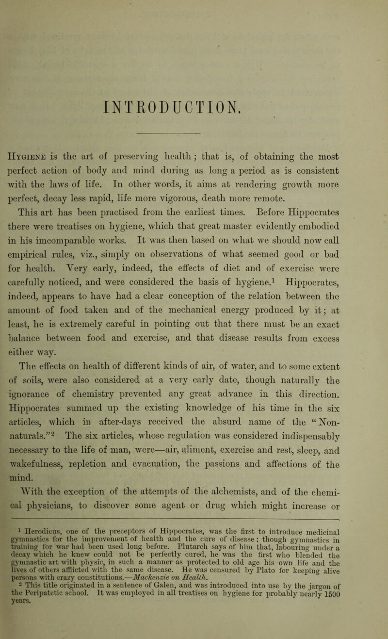 INTRODUCTION. Hygiene is the art of preserving health; that is, of obtaining the most perfect action of body and mind during as long a period as is consistent with the laws of life. In other words, it aims at rendering growth more perfect, decay less rapid, life more vigorous, death more remote. This art has been practised from the earliest times. Before Hippocrates there were treatises on hygiene, which that great master evidently embodied in his imcomparable works. It was then based on what we should now call empirical rules, viz., simply on observations of what seemed good or bad for health. Very early, indeed, the effects of diet and of exercise were carefully noticed, and were considered the basis of hygiene.^ Hippocrates, indeed, appears to have had a clear conception of the relation between the amount of food taken and of the mechanical energy produced by it; at least, he is extremely careful in pointing out that there must be an exact balance between food and exercise, and that disease results from excess either way. The effects on health of different kinds of air, of water, and to some extent of soils, were also considered at a very early date, though naturally the ignorance of chemistry prevented any great advance in this direction. Hippocrates summed up the existing knowledge of his time in the six articles, which in after-days received the absurd name of the “Von- naturals.”^ The six articles, whose regulation was considered indispensably necessary to the life of man, were—air, aliment, exercise and rest, sleep, and wakefulness, repletion and evacuation, the passions and affections of the mind. AVith the exception of the attempts of the alchemists, and of the chemi- cal physicians, to discover some agent or drug which might increase or 1 Herodicus, one of the ]ireceptors of Hippocrates, was tlie fir.st to introduce medicinal gymnastics for the improvement of health and the cure of disease ; though gymnastics in training for war had been used long before. Plutarch says of him that, labouring under a decay which he knew could not be perfectly cured, he was the first who blended the gymnastic art with physic, in such a manner as protected to old age his own life and the lives of others atflicted with the same disease. He was censured by Plato for keeping alive persons with crazy constitutions.—Mackenzie on Health. - This title originated in a sentence of Galen, and was introduced into use by the jargon of the Peripatetic school. It was employed in all treatises on hygiene for probably nearly 1500 years.