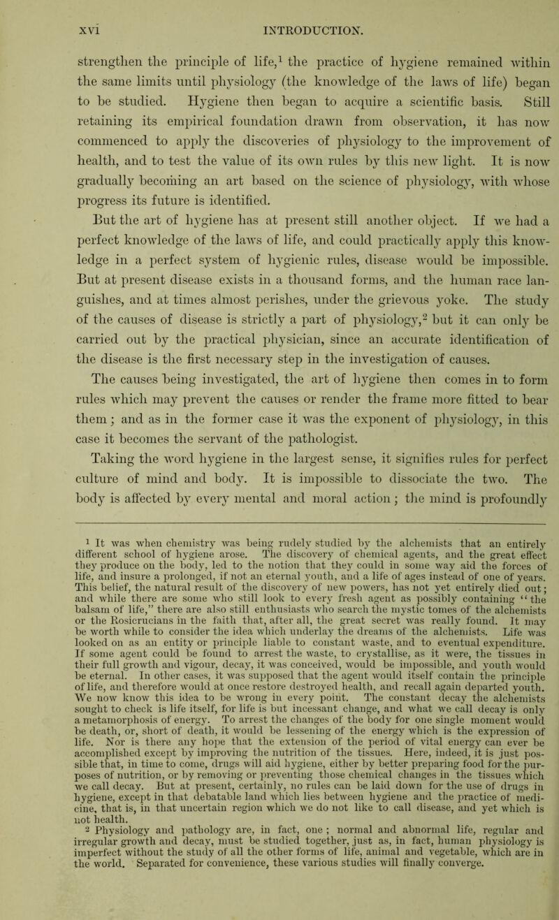 strengfclien tlie principle of life/ tlie practice of hygiene remained within the same limits until physiology (the knowledge of the laws of life) began to he studied. Hygiene then began to acquire a scientific basis. Still retaining its empirical foundation drawn from observation, it has now commenced to apply the discoveries of physiology to the improvement of health, and to test the value of its own rules by this new light. It is now gradually becoihing an art based on the science of physiology, with whose progress its future is identified. But the art of hygiene has at present still another object. If we had a perfect knowledge of the laws of life, and could practically apply this know- ledge in a perfect system of hygienic rules, disease would be impossible. But at present disease exists in a thousand forms, and the human race lan- guishes, and at times almost j^erishes, under the grievous yoke. Tlie study of the causes of disease is strictly a part of physiology,^ but it can only be carried out by the practical physician, since an accurate identification of the disease is the first necessary step in the investigation of causes. The causes being investigated, the art of hygiene then comes in to form rules which may prevent the causes or render the frame more fitted to bear them; and as in the former case it was the exponent of physiolog}, in this case it becomes the servant of the pathologist. Taking the word hygiene in the largest sense, it signifies rules for perfect culture of mind and body. It is impossible to dissociate the two. The body is affected by every mental and moral action; the mind is profoundly 1 It was when chemistry was being rudely studied by the alchemists that an entirely different school of hygiene arose. The discovery of chemical agents, and the great effect they produce on the body, led to the notion that they could in some way aid the forces of life, and insure a prolonged, if not an eternal youth, and a life of ages instead of one of years. Tliis belief, the natural result of the discovery of new powers, has not yet entirely died out; and while there are some who still look to every fresh agent as possibly containing “the balsam of life,” there are also still enthusiasts who search the mystic tomes of the alchemists or the Rosicrucians in the faith that, after all, the great secret was really found. It may be worth while to consider the idea which underlay the dreams of the alchemists. Life was looked on as an entity or principle liable to constant waste, and to eventual expenditure. If some agent could be found to arrest the waste, to crystallise, as it were, the tissues in their full growth and vigour, decay, it was conceived, would be impossible, and youth would be eternal. In other cases, it was supposed that the agent would itself contain tlie principle of life, and therefore would at once restore destroyed health, and recall again departed youth. We now know this idea to be wrong in every point. The constant decay the alchemists sought to check is life itself, for life is but incessant change, and what we call decay is only a metamorphosis of energy. To arrest the changes of the body for one single moment would be death, or, short of death, it would be lessening of the energy which is the expression of life. Nor is there any hojie that the extension of the period of vital energy can ever be accomplished except by improving the nutrition of the tissues. Here, indeed, it is just pos- sible that, in time to come, drugs will aid hygiene, either by better preparing food for the ]>ur- poses of nutrition, or by removing or jireventing those chemical changes in the tissues which we call decay. But at present, certainly, no rules can be laid down for the use of drugs in hygiene, except in that debatable land which lies between hygiene and the jiractice of medi- cine, that is, in that uncertain region which we do not like to call disease, and yet which is not health. 2 Physiology and pathology are, in fact, one ; normal and abnormal life, regular and irregular growth and decay, must be studied together, just as, in fact, human physiology is imperfect without the stmly of all the other forms of life, animal and vegetable, which are in the world. Separated for convenience, these various studies will finally converge.