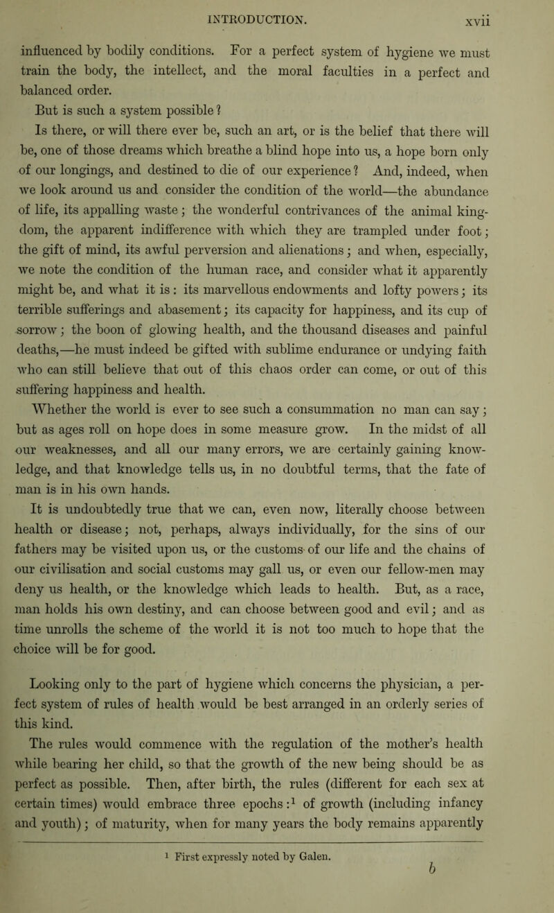 influenced by bodily conditions. For a perfect system of hygiene we must train the body, the intellect, and the moral faculties in a perfect and balanced order. But is such a system possible ? Is there, or will there ever be, such an art, or is the belief that there will be, one of those dreams which breathe a blind hope into us, a hope born only of our longings, and destined to die of our experience ? And, indeed, when Ave look around us and consider the condition of the world—the abundance of life, its appalling Avaste; the Avonderful contrivances of the animal king- dom, the apparent indifference Avith Avhich they are trampled under foot; the gift of mind, its aAvful perversion and alienations; and Avhen, especially, Ave note the condition of the human race, and consider Avhat it apparently might be, and Avhat it is : its marvellous endoAvments and lofty poAvers; its terrible sufferings and abasement; its capacity for happiness, and its cup of sorroAv; the boon of gloAving health, and the thousand diseases and painful deaths,—he must indeed be gifted Avith sublime endurance or undying faith AAdro can still believe that out of this chaos order can come, or out of this suffering happiness and health. Whether the world is ever to see such a consummation no man can say; but as ages roll on hope does in some measure grow. In the midst of all our weaknesses, and all our many errors, Ave are certainly gaining knoAv- ledge, and that knoAvledge tells us, in no doubtful terms, that the fate of man is in his OAvn hands. It is undoubtedly true that Ave can, even now, literally choose betAveen health or disease; not, perhaps, always individually, for the sins of our fathers may be visited upon us, or the customs* of our life and the chains of our civilisation and social customs may gall us, or even our felloAv-men may deny us health, or the knoAvledge Avhich leads to health. But, as a race, man holds his OAvn destiny, and can choose between good and evil; and as time unrolls the scheme of the Avorld it is not too much to hope that the choice Avill be for good. Looking only to the part of hygiene Avhich concerns the physician, a per- fect system of rules of health Avould be best arranged in an orderly series of this kind. The rules Avould commence Avith the regulation of the mother’s health Avhile bearing her child, so that the groAvth of the ncAv being should be as perfect as possible. Then, after birth, the rules (different for each sex at certain times) Avould embrace three epochs: ^ of groAvth (including infancy and youth); of maturity, Avhen for many years the body remains apparently 1 First expressly noted by Galen. 6
