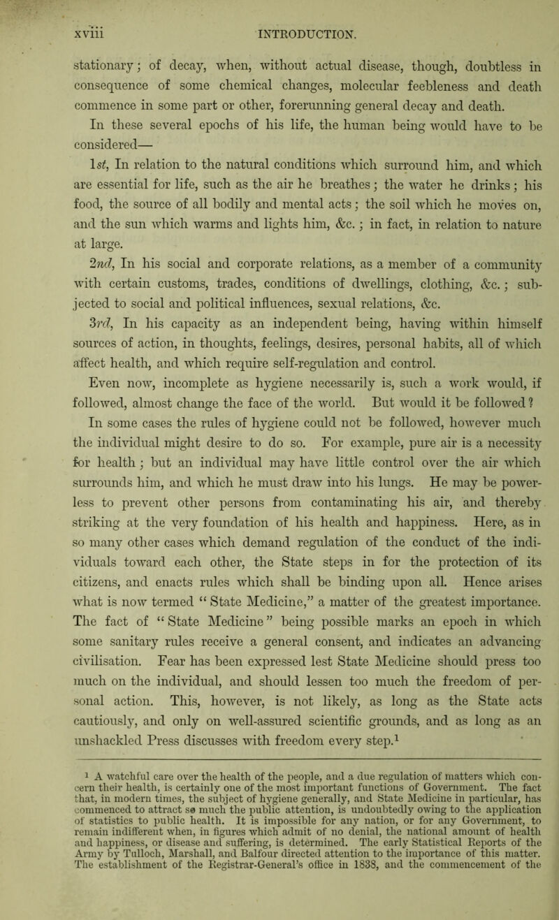stationary; of decay, when, without actual disease, though, doubtless in consequence of some chemical changes, molecular feebleness and death commence in some part or other, forerunning general decay and death. In these several epochs of his life, the human being would have to he considered— Is^, In relation to the natural conditions which surround him, and which are essential for life, such as the air he breathes; the water he drinks; his food, the source of all bodily and mental acts; the soil which he moves on, and the sun which warms and lights him, &c.; in fact, in relation to nature at large. 2nd, In his social and corporate relations, as a member of a community with certain customs, trades, conditions of dwellings, clothing, &c.; sub- jected to social and political influences, sexual relations, &c. 3?*c?, In his capacity as an independent being, having within himself sources of action, in thoughts, feelings, desires, personal habits, all of which affect health, and which require self-regulation and control. Even now, incomplete as hygiene necessarily is, such a work would, if followed, almost change the face of the world. But would it be followed ? In some cases the rules of hygiene could not be followed, however much the individual might desire to do so. For example, pure air is a necessity for health; hut an individual may have little control over the air which surrounds him, and which he must draw into his lungs. He may he power- less to prevent other persons from contaminating his air, and thereby striking at the very foundation of his health and happiness. Here, as in so many other cases which demand regulation of the conduct of the indi- viduals toward each other, the State steps in for the protection of its citizens, and enacts rules which shall he binding upon all. Hence arises what is now termed “ State Medicine,” a matter of the gTeatest importance. The fact of “ State Medicine ” being possible marks an epoch in which some sanitary rules receive a general consent, and indicates an advancing civilisation. Fear has been expressed lest State Medicine should press too much on the individual, and should lessen too much the freedom of per- sonal action. This, however, is not likely, as long as the State acts cautiously, and only on well-assured scientific grounds, and as long as an unshackled Press discusses with freedom every step.^ 1 A watchful care over the health of the people, and a due regulation of matters which con- cern their health, is certainly one of the most important functions of Government. The fact that, in modern times, the subject of hygiene generally, and State Medicine in particular, has commenced to attract S0 much the jDublic attention, is undoubtedly owing to the application of statistics to public health. It is impossible for any nation, or for any Government, to remain indifferent when, in figures which admit of no denial, the national amount of health and happiness, or disease and suffering, is determined. The early Statistical Reports of the Army by Talloch, Marshall, and Balfour directed attention to the importance of this matter. The establishment of the Registrar-General’s office in 1838, and the commencement of the