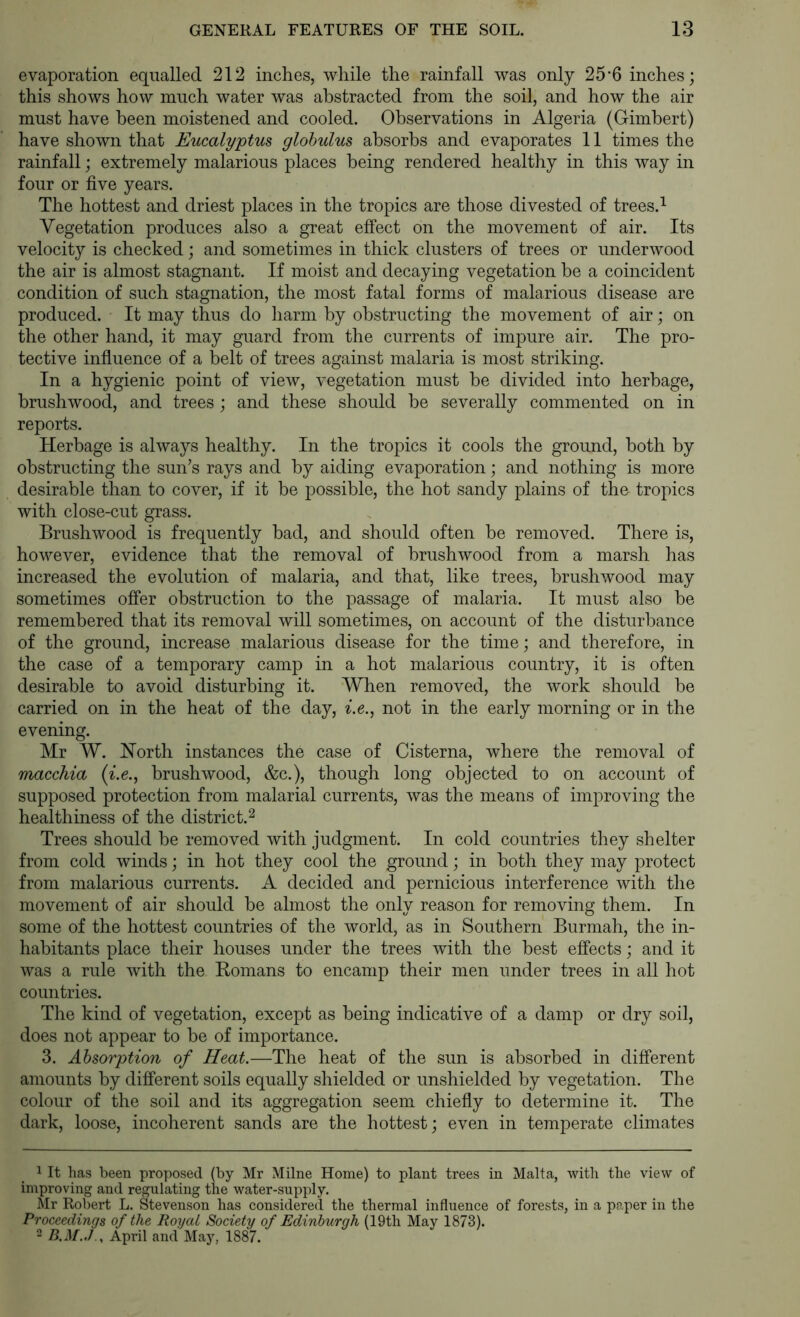 evaporation equalled 212 inches, while the rainfall was only 25'6 inches; this shows how much water was abstracted from the soil, and how the air must have been moistened and cooled. Observations in Algeria (Gimbert) have shown that Eucalyptus globulus absorbs and evaporates 11 times the rainfall; extremely malarious places being rendered healthy in this way in four or five years. The hottest and driest places in the tropics are those divested of trees.^ Vegetation produces also a great effect on the movement of air. Its velocity is checked; and sometimes in thick clusters of trees or underwood the air is almost stagnant. If moist and decaying vegetation be a coincident condition of such stagnation, the most fatal forms of malarious disease are produced. It may thus do harm by obstructing the movement of air; on the other hand, it may guard from the currents of impure air. The pro- tective influence of a belt of trees against malaria is most striking. In a hygienic point of view, vegetation must he divided into herbage, brushwood, and trees ; and these should be severally commented on in reports. Herbage is always healthy. In the tropics it cools the ground, both by obstructing the sun’s rays and by aiding evaporation; and nothing is more desirable than to cover, if it be possible, the hot sandy plains of the tropics with close-cut grass. Brushwood is frequently bad, and should often he removed. There is, however, evidence that the removal of brushwood from a marsh has increased the evolution of malaria, and that, like trees, brushwood may sometimes offer obstruction to the passage of malaria. It must also he remembered that its removal will sometimes, on account of the disturbance of the ground, increase malarious disease for the time; and therefore, in the case of a temporary camp in a hot malarious country, it is often desirable to avoid disturbing it. When removed, the work should be carried on in the heat of the day, ^.6., not in the early morning or in the evening. Mr W. ISTorth instances the case of Cisterna, where the removal of macchia (^.e., brushwood, &c.), though long objected to on account of supposed protection from malarial currents, was the means of improving the healthiness of the district.^ Trees should be removed with judgment. In cold countries they shelter from cold winds; in hot they cool the ground; in both they may protect from malarious currents. A decided and pernicious interference with the movement of air should be almost the only reason for removing them. In some of the hottest countries of the world, as in Southern Burmah, the in- habitants place their houses under the trees with the best effects; and it was a rule with the Homans to encamp their men under trees in all hot countries. The kind of vegetation, except as being indicative of a damp or dry soil, does not appear to he of importance. 3. Absorption of Heat.—The heat of the sun is absorbed in different amounts by different soils equally shielded or unshielded by vegetation. The colour of the soil and its aggregation seem chiefly to determine it. The dark, loose, incoherent sands are the hottest; even in temperate climates 1 It has been proposed (by Mr Milne Home) to plant trees in Malta, with the view of improving and regulating the water-supply. Mr Robert L. Stevenson has considered the thermal influence of forests, in a paper in the Proceedings of the Royal Society of Edinburgh (19th May 1873). 2 B.M.,1 y April and May, 1887.