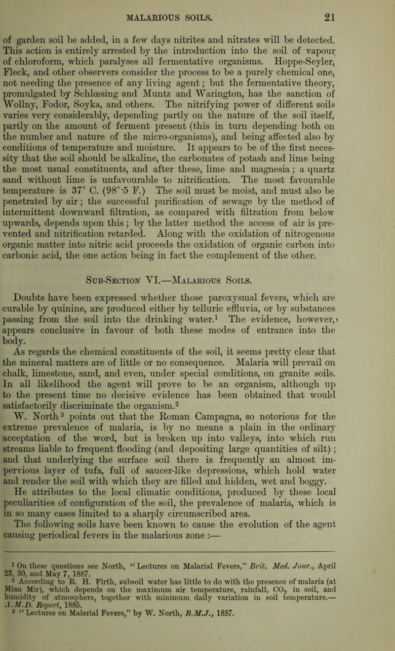 of garden soil be added, in a few days nitrites and nitrates will be detected. This action is entirely arrested by the introduction into the soil of vapour of chloroform, which paralyses all fermentative organisms. Hoppe-Seyler, Fleck, and other observers consider the process to be a purely chemical one, not needing the presence of any living agent; but the fermentative theory, promulgated by Schloesing and Muntz and Warington, has the sanction of Wollny, Fodor, Soyka, and others. The nitrifying power of different soils varies very considerably, depending partly on the nature of the soil itself, partly on the amount of ferment present (this in turn depending both on the number and nature of the micro-organisms), and being affected also by conditions of temperature and moisture. It appears to be of the first neces- sity that the soil should be alkaline, the carbonates of potash and lime being the most usual constituents, and after these, lime and magnesia; a quartz sand without lime is unfavourable to nitrification. The most favourable temperature is 37° C. (98°-5 F.) The soil must be moist, and must also be penetrated by air; the successful purification of sewage by the method of intermittent downward filtration, as compared with filtration from below upwards, depends upon this; by the latter method the access of air is pre- vented and nitrification retarded. Along with the oxidation of nitrogenous organic matter into nitric acid proceeds the oxidation of organic carbon into carbonic acid, the one action being in fact the comjDlement of the other. Sub-Section VI.—Malarious Soils. Doubts have been expressed whether those paroxysmal fevers, which are curable by quinine, are produced either by telluric effluvia, or by substances passing from the soil into the drinking water. ^ The evidence, however,» appears conclusive in favour of both these modes of entrance into the body. As regards the chemical constituents of the soil, it seems pretty clear that the mineral matters are of little or no consequence. Malaria will prevail on chalk, limestone, sand, and even, under special conditions, on granite soils. In all likelihood the agent will prove to be an organism, although up to the present time no decisive evidence has been obtained that would satisfactorily discriminate the organism.^ W. North 3 points out that the Koman Campagna, so notorious for the extreme prevalence of malaria, is by no means a plain in the ordinary acceptation of the word, but is broken up into valleys, into which run streams liable to frequent flooding (and depositing large quantities of silt); and that underlying the surface soil there is frequently an almost im- pervious layer of tufa, full of saucer-like depressions, which hold water and render the soil with which they are filled and hidden, wet and boggy. He attributes to the local climatic conditions, produced by these local peculiarities of configuration of the soil, the prevalence of malaria, which is in so many cases limited to a sharply circumscribed area. The following soils have been known to cause the evolution of the agent causing periodical fevers in the malarious zone :— 1 On these questions see North, “Lectures on Malarial Fevers,” Brit. Med. Jour., April 23, 30, and May 7, 1887. 2 According to R. H. Firth, subsoil water has little to do with the presence of malaria (at Mian Mir), which depends on the maximum air temperature, rainfall, CO2 in soil, and humidity of atmosphere, together with minimum daily variation in soil temperature.— A.M.D. Report, 1885. 2 “Lectures on Malarial Fevers,” by W. North, B.M.J., 1887.