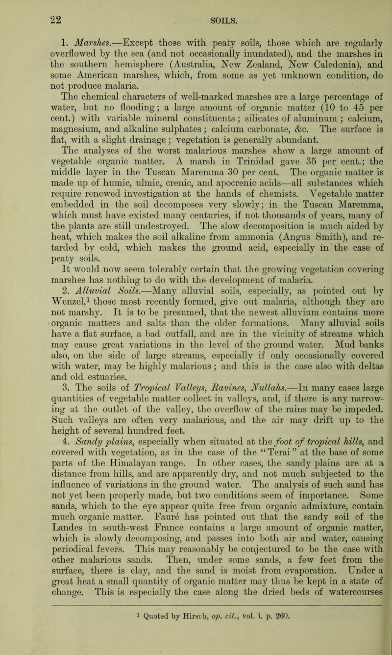 1. Marshes.—Except those with peaty soils, those which are regularly overflowed by the sea (and not occasionally inundated), and the marshes in the southern hemisphere (Australia, JNTew Zealand, New Caledonia), and some American marshes, which, from some as yet unknown condition, do not produce malaria. The chemical characters of well-marked marshes are a large percentage of water, but no flooding; a large amount of organic matter (10 to 45 per cent.) with variable mineral constituents; silicates of aluminum; calcium, magnesium, and alkaline sulphates; calcium carbonate, &c. The surface is flat, with a slight drainage; vegetation is generally abundant. The analyses of the worst malarious marshes show a large amount of vegetable organic matter. A marsh in Trinidad gave 35 per cent.; the middle layer in the Tuscan Maremma 30 per cent. The organic matter is made up of humic, ulmic, crenic, and apocrenic acids—all substances which require renewed investigation at the hands of chemists. Vegetable matter embedded in the soil decomposes very slowly; in the Tuscan Maremma, which must have existed many centuries, if not thousands of years, many of the plants are still undestroyed. The slow decomposition is much aided by heat, which makes the soil alkaline from ammonia (Angus Smith), and re- tarded by cold, which makes the ground acid, especially in the case of peaty soils. It would now seem tolerably certain that the growing vegetation covering marshes has nothing to do with the development of malaria. 2. Alluvial Soils.—Many alluvial soils, especially, as pointed out by Wenzel,^ those most recently formed, give out malaria, although they are not marshy. It is to be presumed, that the newest alluvium contains more • organic matters and salts than the older formations. Many alluvial soils have a flat surface, a bad outfall, and are in the vicinity of streams which may cause great variations in the level of the ground water. Mud banks also, on the side of large streams, especially if only occasionally covered with water, may be highly malarious; and this is the case also with deltas and old estuaries. 3. The soils of Tropical Valleys, Ravines, Nullahs.—In many cases large quantities of vegetable matter collect in valleys, and, if there is any narrow- ing at the outlet of the valley, the overflow of the rains may be impeded. Such valleys are often very malarious, and the air may drift up to the height of several hundred feet. 4. Sandy plains, especially when situated at the/oo^ of tropical hills, and covered with vegetation, as in the case of the “Terai” at the base of some parts of the Himalayan range. In other cases, the sandy plains are at a distance from hills, and are apparently dry, and not much subjected to the influence of variations in the ground water. The analysis of such sand has not yet been properly made, but two conditions seem of importance. Some sands, which to the eye appear quite free from organic admixture, contain much organic matter. Faure has pointed out that the sandy soil of the Landes in south-west France contains a large amount of organic matter, which is slowly decomposing, and passes into both air and water, causing periodical fevers. This may reasonably be conjectured to be the case with other malarious sands. Then, under some sands, a few feet from the surface, there is clay, and the sand is moist from evaporation. Under a great heat a small quantity of organic matter may thus be kept in a state of change. This is especially the case along the dried beds of watercourses 1 Qiioted by Hirsch, op. cit., vol. i. p. 260.