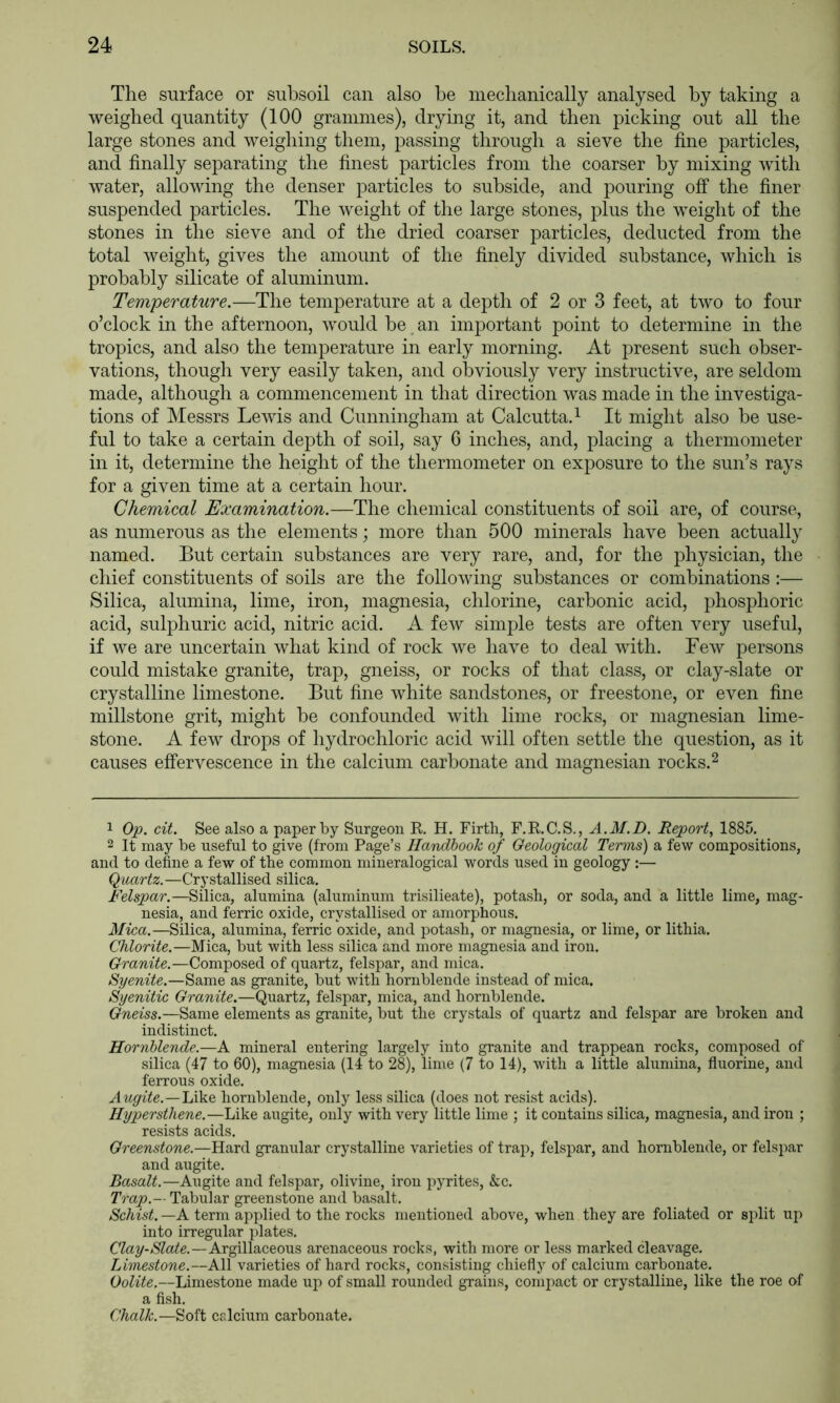 The surface or subsoil can also be niecbanically analysed by taking a weighed quantity (100 graniines), drying it, and then picking out all the large stones and weighing them, passing through a sieve the fine particles, and finally separating the finest particles from the coarser by mixing with water, allowing the denser particles to subside, and pouring off the finer suspended particles. The Aveight of the large stones, plus the weight of the stones in the sieve and of the dried coarser particles, deducted from the total Aveight, gives the amount of the finely divided substance, Avhich is probably silicate of aluminum. Temperature.—The temperature at a depth of 2 or 3 feet, at tAvo to four o’clock in the afternoon, Avould be an important point to determine in the tropics, and also the temperature in early morning. At present such obser- vations, though very easily taken, and obviously very instructive, are seldom made, although a commencement in that direction was made in the investiga- tions of Messrs LeAvis and Cunningham at Calcutta. ^ It might also be use- ful to take a certain depth of soil, say 6 inches, and, placing a thermometer in it, determine the height of the thermometer on exposure to the sun’s rays for a given time at a certain hour. Chemical Examination.—The chemical constituents of soil are, of course, as numerous as the elements; more than 500 minerals haA^e been actually named. But certain substances are very rare, and, for the physician, the chief constituents of soils are the folloAving substances or combinations:— Silica, alumina, lime, iron, magnesia, chlorine, carbonic acid, phosphoric acid, sulphuric acid, nitric acid. A fcAv simple tests are often very useful, if Ave are uncertain what kind of rock Ave have to deal with. FeAv persons could mistake granite, trap, gneiss, or rocks of that class, or clay-slate or crystalline limestone. But fine Avhite sandstones, or freestone, or even fine millstone grit, might be confounded Avith lime rocks, or magnesian lime- stone. A few drops of hydrochloric acid Avill often settle the question, as it causes effervescence in the calcium carbonate and magnesian rocks.^ 1 Op. cit. See also a paper by Surgeon R H. Firth, F.E.C.S., A.M.D. Report, 1885. 2 It may be useful to give (from Page’s Handbook of Geological Terms) a few compositions, and to define a few of the common mineralogical words used in geology:— Quartz.—Crystallised silica. Felspar.—Silica, alumina (aluminum trisilieate), potash, or soda, and a little lime, mag- nesia, and ferric oxide, crystallised or amorphous. Mica.—Silica, alumina, ferric oxide, and potash, or magnesia, or lime, or lithia. Chlorite.—Mica, but with less silica and more magnesia and iron. Granite.—Composed of quartz, felspar, and mica. Syenite.—Same as granite, but with hornblende instead of mica. Syenitic Granite.—Quartz, felspar, mica, and hornblende. Gneiss.—Same elements as granite, but the crystals of quartz and felspar are broken and indistinct. Hornblende.—A mineral entering largely into granite and trappean rocks, composed of silica (47 to 60), magnesia (14 to 28), lime (7 to 14), with a little alumina, fluorine, and ferrous oxide. Augite.—lA^iQ, hornblende, only less silica (does not resist acids). Hypersthene.—Like augite, only with very little lime ; it contains silica, magnesia, and iron ; resists acids. Greenstone.—Hard granular crystalline varieties of trap, felspar, and hornblende, or felspar and augite. Basalt.—Augite and felspar, olivine, iron pyrites, &c. Trap.— Tabular greenstone and basalt. Schist. —A term applied to the rocks mentioned above, when they are foliated or split up into irregular plates. Clay-Slate.—Argillaceous arenaceous rocks, with more or less marked cleavage. Limestone.—All varieties of hard rocks, consisting chiefly of calcium carbonate. Oolite.—Limestone made up of small rounded grains, compact or crystalline, like the roe of a fish. Chalk.—Soft calcium carbonate.