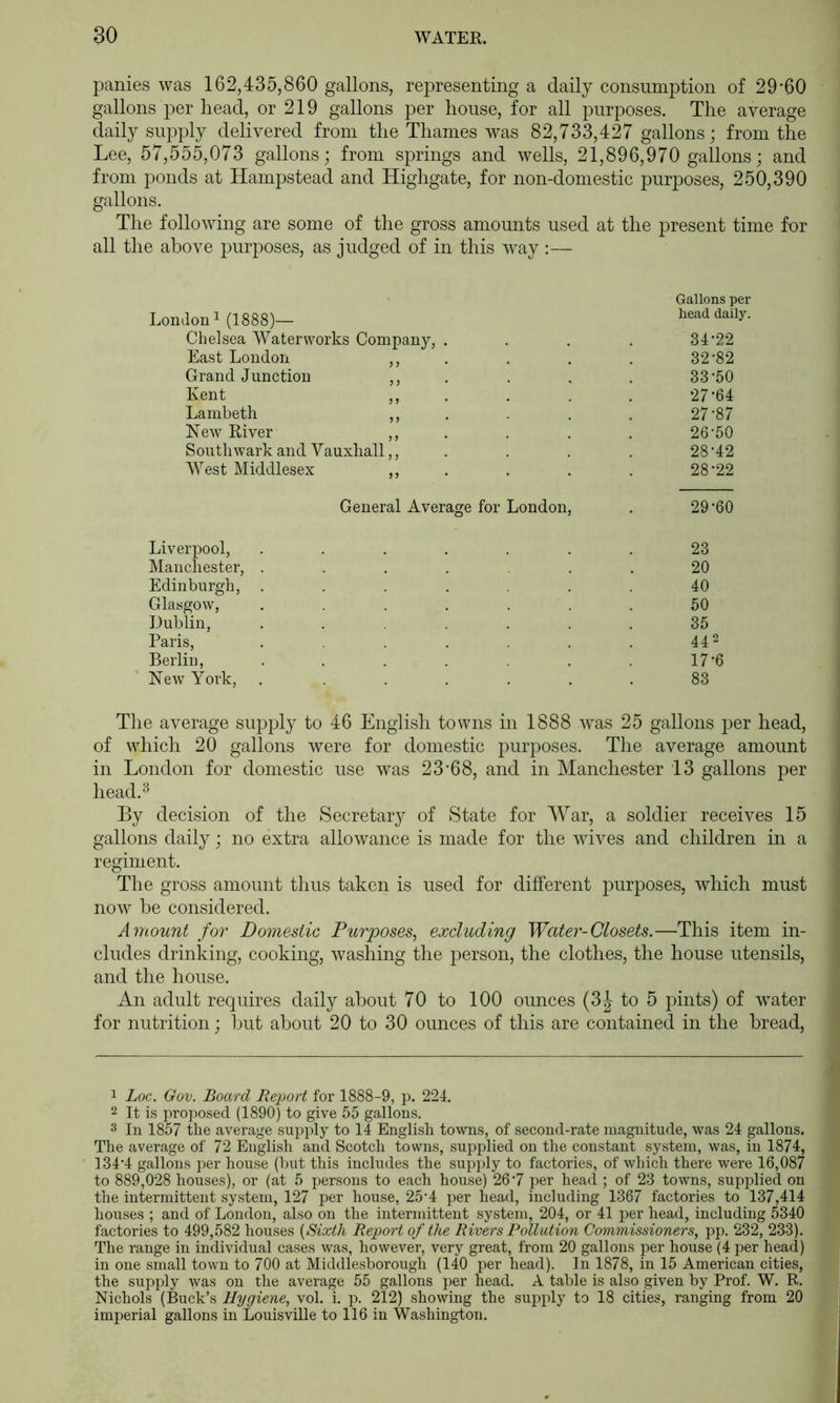 panies was 162,435,860 gallons, representing a daily consumption of 29’60 gallons per head, or 219 gallons per house, for all purposes. The average daily supply delivered from the Thames was 82,733,427 gallons; from the Lee, 57,555,073 gallons; from springs and wells, 21,896,970 gallons; and from ponds at Hampstead and Highgate, for non-domestic purposes, 250,390 gallons. The following are some of the gross amounts used at the present time for all the above purposes, as judged of in this way :— Gallons per London! (1888)— head daily. Chelsea Waterworks Company, .... 31*22 East London ,, , . . . 32*82 Grand Junction ,, . . . . 33*50 Kent . . - . ‘27*64 Lambeth ,, . . . . 27*87 New River ,, . . . . 26*50 Southwark and Vauxhall,, . . . . 28*42 West Middlesex ,, . . . . 28*22 General Average for London, . 29 *60 Liverpool, ....... 23 Manchester, ....... 20 Edinburgh, ....... 40 Glasgow, ....... 50 Dublin, ....... 35 Paris, . . . . . 442 Berlin, . . . . . . . 17*6 New York, . ...... 83 The average supply to 46 English towns in 1888 was 25 gallons per head, of which 20 gallons were for domestic purposes. The average amount in London for domestic use was 23*68, and in Manchester 13 gallons per head.^ By decision of the Secretary of State for War, a soldier receives 15 gallons daily; no extra allowance is made for the wives and children in a regiment. The gross amount thus taken is used for different purposes, which must now he considered. Amount for Domestic Purposes, excluding Water-Closets.—This item in- cludes drinking, cooking, washing the person, the clothes, the house utensils, and the house. An adult requires daily about 70 to 100 ounces (3J to 5 pints) of water for nutrition; but about 20 to 30 ounces of this are contained in the bread. 1 Loc. Gov. Board Report for 1888-9, p. 224. 2 It is proposed (1890) to give 55 gallons. 3 In 1857 the average supply to 14 English towns, of second-rate magnitude, was 24 gallons. The average of 72 English and Scotch towns, supplied on the constant system, was, in 1874, 134*4 gallons per house (but this includes the supply to factories, of which there were 16,087 to 889,028 houses), or (at 5 persons to each house) 26*7 per head ; of 23 towns, supplied on the intermittent system, 127 per house, 25*4 per head, including 1367 factories to 137,414 houses ; and of London, also on the intermittent system, 204, or 41 per head, including 5340 factories to 499,582 houses {Sixth Report of the Rivers Pollution Commissioners, pp. 232, 233). The range in individual cases was, however, very great, from 20 gallons per house (4 per head) in one small town to 700 at Middlesborongh (140 per head). In 1878, in 15 American cities, the supply was on the average 55 gallons per head. A table is also given by Prof. W. R. Nichols (Buck’s Hygiene, vol. i. p. 212) showing the supply to 18 cities, ranging from 20 imperial gallons in Louisville to 116 in Washington.