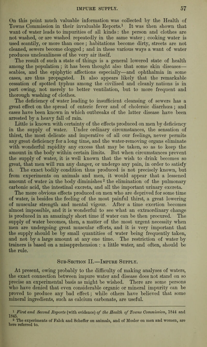 On this point much valuable information was collected by the Health of Towns Commission in their invaluable Reports.^ It was then shown that want of water leads to impurities of all kinds: the person and clothes are not washed, or are washed repeatedly in the same water; cooking water is used scantily, or more than once; habitations become dirty, streets are not cleaned, sewers become clogged; and in these various ways a want of water produces uncleanliness of the very air itself. The result of such a state of things is a general lowered state of health among the population; it has been thought also that some skin diseases— scabies, and the epiphytic affections especially—and ophthalmia in some cases, are thus propagated. It also appears likely that the remarkable cessation of spotted typhus among the civilised and cleanly nations is in part owing, not merely to better ventilation, but to more frequent and thorough washing of clothes. The deficiency of water leading to insufficient cleansing of sewers has a great effect on the spread of enteric fever and of choleraic diarrhoea; and cases have been known in which outbreaks of the latter disease have been arrested by a heavy fall of rain. Little is known with certainty of the effects produced on men by deficiency in the supply of water. Under ordinary circumstances, the sensation of thirst, the most delicate and imperative of all our feelings, never permits any great deficiency for a long time, and the water-removing organs eliminate with wonderful rapidity any excess that may be taken, so as to keep the amount in the body within certain limits. But when circumstances j^revent the supply of water, it is well known that the wish to drink becomes so great, that men will run any danger, or undergo any pain, in order to satisfy it. The exact bodily condition thus produced is not precisely known, but from experiments on animals and men, it would appear that a lessened amount of water in the body diminishes ^ the elimination of the pulmonary carbonic acid, the intestinal excreta, and all the important urinary excreta. The more obvious effects produced on men who are deprived for some time of water, is besides the feeling of the most painful thirst, a great lowering of muscular strength and mental vigour. After a time exertion becomes almost impossible, and it is wonderful to see what an extraordinary change is produced in an amazingly short time if water can be then procured. The supply of water becomes, then, a matter of the most urgent necessity when men are undergoing great muscular efforts, and it is very important that the supply should be by small quantities of water being frequently taken, and not by a large amount at any one time. The restriction of water by trainers is based on a misapprehension : a little water, and often, should be the rule. Sub-Section II.—Impure Supply. At present, owing probably to the difficulty of making analyses of waters, the exact connection between impure water and disease does not stand on so precise an experimental basis as might be wished. There are some persons who have denied that even considerable organic or mineral impurity can be proved to produce any bad effect; while others have believed that some mineral ingredients, such as calcium carbonate, are useful. awe? Second Reports (with evidence) of the Health of Towns Commission, 1844 and 2 The experiments of Falck and Scheffer on animals, and of Hosier on men and women, are here referred to.