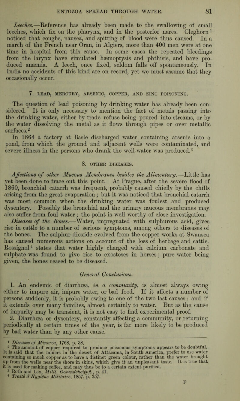 Leeches.—Reference has already been made to the swallowing of small leeches, which fix on the pharynx, and in the posterior nares. Cleghorn ^ noticed that coughs, nausea, and spitting of blood were thus caused. In a march of the French near Oran, in Algiers, more than 400 men were at one time in hospital from this cause. In some cases the repeated bleedings from the larynx have simulated haemoptysis and phthisis, and have pro- duced anaemia. A leech, once fixed, seldom falls olf spontaneously. In India no accidents of this kind are on record, yet we must assume that they occasionally occur. 7. LEAD, MERCURY, ARSENIC, COPPER, AND ZINC POISONING. The question of lead poisoning by drinking water has already been con- sidered. It is only necessary to mention the fact of metals passing into the drinking water, either by trade refuse being poured into streams, or by the water dissolving the metal as it flows through pipes or over metallic surfaces.^ In 1864 a factory at Basle discharged water containing arsenic into a pond, from which the ground and adjacent wells were contaminated, and severe illness in the persons who drank the well-water was produced.^ 8. OTHER DISEASES. Affections of other Mucous Membranes besides the Alimentary.—Little has yet been done to trace out this point. At Prague, after the severe flood of I860, bronchial catarrh was frequent, probably caused chiefly by the chills arising from the great evaporation; but it was noticed that bronchial catarrh was most common when the drinking water was foulest and produced dysentery. Possibly the bronchial and the urinary mucous membranes may also suffer from foul water; the point is well worthy of close investigation. Diseases of the Bones.—Water, impregnated with sulphurous acid, gives rise in cattle to a number of serious symptoms, among others to diseases of the bones. The sulphur dioxide evolved from the copper works at Swansea has caused numerous actions on account of the loss of herbage and cattle. Rossignol^ states that water highly charged with calcium carbonate and sulphate was found to give rise to exostoses in horses; pure water being- given, the bones ceased to be diseased. General Conclusions. 1. An endemic of diarrhoea, in a community., is almost always owing either to impure air, impure water, or bad food. If it affects a number of persons suddenly, it is probably owing to one of the two last causes : and if it extends over many families, almost certainly to water. But as the cause of impurity may be transient, it is not easy to find experimental proof. 2. Diarrhoea or dysentery, constantly affecting a community, or returning periodically at certain times of the year, is far more likely to be produced by bad water than by any other cause. 1 Diseases of Minorca, 1768, p. 38. The amount of copper required to produce poisonous symptoms appears to be doubtful. It is said that the miners in the desert of Attacama, in South America, prefer to use water containing so much copper as to have a distinct green colour, rather than the water brought up from the wells near the shore in skins, which give it an unpleasant taste. It is true that it is used for making colfee, and may thus be to a certain extent purified. 3 Roth and Lex, Milit. Qesundsheitpji., p. 41. Traiti d'Hygiene Militaire, 1857, p. 357. F