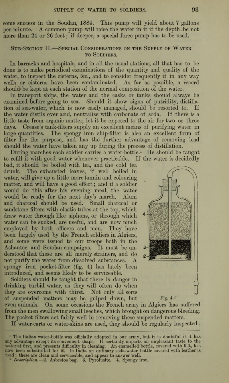 some success in the Soudan, 1884. This pump will yield about 7 gallons per minute. A common pump will raise the water in it if the depth -be not more than 24 or 26 feet; if deeper, a special force pump has to he used. Sub-Section II.—Special Considerations on the Supply of Water TO Soldiers. In barracks and hospitals, and in all the usual stations, all that has to he done is to make periodical examinations of the quantity and quality of the water, to inspect the cisterns, &c., and to consider frequently if in any way wells or cisterns have been contaminated. As far as possible, a record should he kept at each station of the normal composition of the water. In transport ships, the water and the casks or tanks should always he examined before going to sea. Should it show signs of putridity, distilla- tion of sea-water, which is now easily managed, should be resorted to. If the water distils over acid, neutralise with carbonate of soda. If there is a little taste from organic matter, let it he exposed to the air for two or three days. Crease’s tank-filters supply an excellent means of purifying water in large quantities. The spongy iron ship-filter is also an excellent form of filter for the purpose, and has the further advantage of removing lead should the water have taken any up during the process of distillation. During marches each soldier carries a water-bottle.^ He should be taught to refill it with good water whenever practicable. If the water is decidedly had, it should be boiled with tea, and the cold tea drunk. The exhausted leaves, if well boiled in water, will give up a little more tannin and colouring matter, and will have a good effect; and if a soldier would do this after his evening meal, the water would he ready for the next day’s march. Alum and charcoal should be used. Small charcoal or sandstone filters with elastic tubes at the top, which draw water through like siphons, or through which water can be sucked, are useful, and are now much employed by both officers and men. They have been largely used by the French soldiers in Algiers, and some were issued to our troops both in the Ashantee and Soudan campaigns. It must he un- derstood that these are all merely strainers, and do not purify the water from dissolved substances. A spongy iron pocket-filter (fig. 4) has lately been introduced, and seems likely to be serviceable. Soldiers should be taught that there is danger in drinking turbid water, as they will often do when they are overcome with thirsL Hot only all sorts of suspended matters may he gulped down, but even animals. On some occasions the French army in Algiers has suffered from the men swallowing small leeches, which brought on dangerous bleeding. The pocket filters act fairly well in removing these suspended matters. If water-carts or water-skins are used, they should he regularly inspected; 1 The Italian water-bottle was officially adopted in our army, but it is doubtful if it has any advantage except its convenient shape. It certainly imparts an unpleasant taste to the water at first, and presents difficulty in cleaning. An enamelled bottle, covered with felt, has now been substituted for it. In India an ordinary soda-water bottle covered with leather is used ; these are clean and serviceable, and appear to answer well. 2 Description.—2. Asbestos bag. 3. Pyrolusite. 4. Spongy iron.