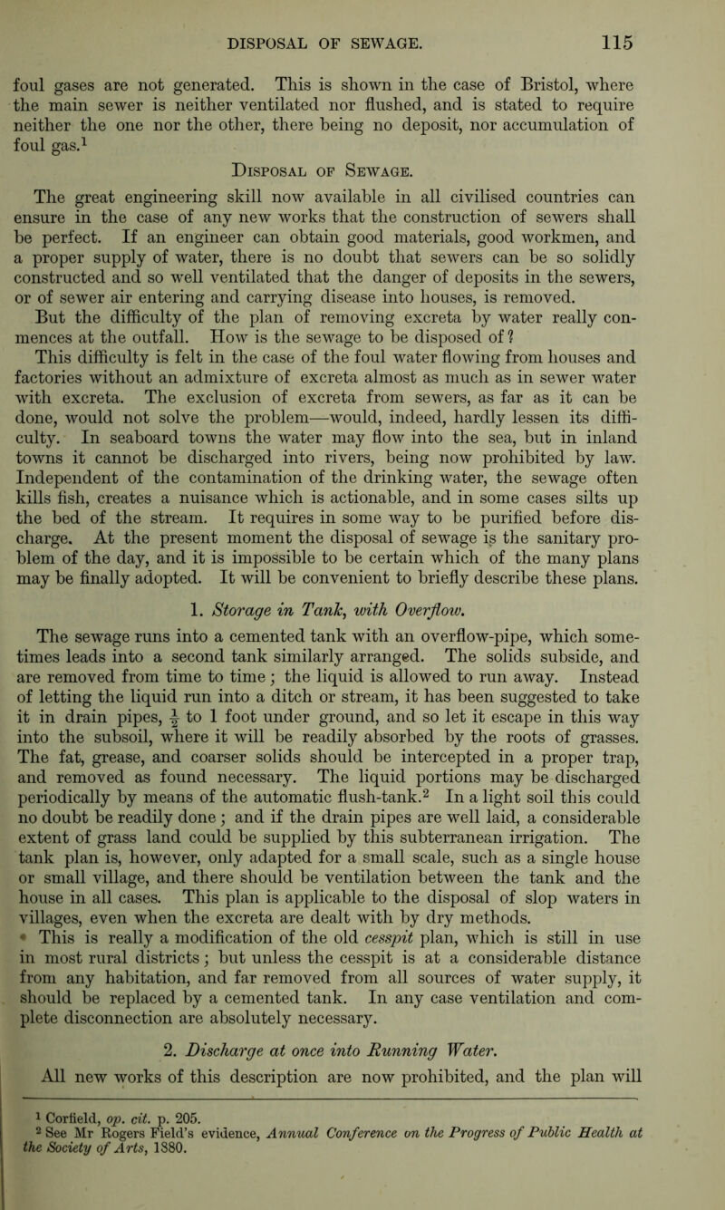 foul gases are not generated. This is shown in the case of Bristol, where the main sewer is neither ventilated nor flushed, and is stated to require neither the one nor the other, there being no deposit, nor accumulation of foul gas.^ Disposal of Sewage. The great engineering skill now available in all civilised countries can ensure in the case of any new works that the construction of sewers shall be perfect. If an engineer can obtain good materials, good workmen, and a proper supply of water, there is no doubt that sewers can be so solidly constructed and so well ventilated that the danger of deposits in the sewers, or of sewer air entering and carrying disease into houses, is removed. But the difficulty of the plan of removing excreta by water really con- mences at the outfall. How is the sewage to be disposed of ? This difficulty is felt in the case of the foul water flowing from houses and factories without an admixture of excreta almost as much as in sewer water with excreta. The exclusion of excreta from sewers, as far as it can be done, would not solve the problem—would, indeed, hardly lessen its diffi- culty. In seaboard towns the water may flow into the sea, but in inland towns it cannot be discharged into rivers, being now prohibited by law. Independent of the contamination of the drinking water, the sewage often kills fish, creates a nuisance which is actionable, and in some cases silts up the bed of the stream. It requires in some way to be purified before dis- charge. At the present moment the disposal of sewage is the sanitary pro- blem of the day, and it is impossible to be certain which of the many plans may be finally adopted. It will be convenient to briefly describe these plans. 1. Storage in Tanh, with Overjlow. The sewage runs into a cemented tank with an overflow-pipe, which some- times leads into a second tank similarly arranged. The solids subside, and are removed from time to time; the liquid is allowed to run away. Instead of letting the liquid run into a ditch or stream, it has been suggested to take it in drain pipes, to 1 foot under ground, and so let it escape in this way into the subsoil, where it will be readily absorbed by the roots of grasses. The fat, grease, and coarser solids should be intercepted in a proper trap, and removed as found necessary. The liquid portions may be discharged periodically by means of the automatic flush-tank.^ In a light soil this could no doubt be readily done ; and if the drain pipes are well laid, a considerable extent of grass land could be supplied by this subterranean irrigation. The tank plan is, however, only adapted for a small scale, such as a single house or small village, and there should be ventilation between the tank and the house in all cases. This plan is applicable to the disposal of slop waters in villages, even when the excreta are dealt with by dry methods. • This is really a modification of the old cesspit plan, which is still in use in most rural districts; but unless the cesspit is at a considerable distance from any habitation, and far removed from all sources of water supply, it should be replaced by a cemented tank. In any case ventilation and com- plete disconnection are absolutely necessary. 2. Discharge at once into Running Water. All new works of this description are now prohibited, and the plan will 1 Cortield, op. cit. p. 205. 2 See Mr Rogers Field’s evidence, Annual Conference on the Progress of Public Health at the Society of Arts, 1880.