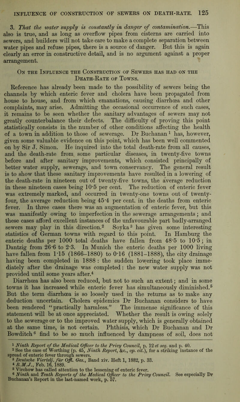 3. That the water supply is constantly in danger of contamination.—This also is true, and as long as overflow pipes from cisterns are carried into sewers, and builders will not take care to make a complete separation between water pipes and refuse pipes, there is a source of danger. But this is again clearly an error in constructive detail, and is no argument against a proper arrangement. On the Influence the Construction of Sewers has had on the Death-Rate of Towns. Reference has already been made to the possibility of sewers being the channels by w^hich enteric fever and cholera have been propagated from house to house, and from which emanations, causing diarrhoea and other complaints, may arise. Admitting the occasional occurrence of such cases, it remains to be seen whether the sanitary advantages of sewers may not greatly counterbalance their defects. The difficulty of proving this point statistically consists in the number of other conditions affecting the health of a town in addition to those of sewerage. Dr Buchanan ^ has, however, given some valuable evidence on this point, which has been well commented on by Sir J. Simon. He inquired into the total death-rate from all causes, and the death-rate from some particular diseases, in twenty-five towns before and after sanitary improvements, which consisted principally of better water supply, sewerage, and town conservancy. The general result is to show that these sanitary improvements have resulted in a lowering of the death-rate in nineteen out of twenty-five towns, the average reduction in these nineteen cases being 10'5 per cent. The reduction of enteric fever was extremely marked, and occurred in twenty-one towns out of twenty- four, the average reduction being 45*4 per cent, in the deaths from enteric fever. In three cases there was an augmentation of enteric fever, but this was manifestly owing to imperfection in the sewerage arrangements; and these cases afford excellent instances of the unfavourable part badly-arranged sewers may play in this direction. ^ Soyka^ has given some interesting statistics of German towns with regard to this point. In Hamburg the enteric deaths per 1000 total deaths have fallen from 48*5 to 10*5; in Dantzig from 26‘6 to 2'3. In Munich the enteric deaths per 1000 living have fallen from 1T5 (1866-1880) to 0T6 (1881-1888), the city drainage having been completed in 1888 : the sudden lowering took place imme- diately after the drainage was completed: the new water supply was not provided until some years after. ^ Diarrhoea has also been reduced, hut not to such an extent; and in some towns it has increased while enteric fever has simultaneously diminished.® But the term diarrhoea is so loosely used in the returns as to make any deduction uncertain. Cholera epidemics Dr Buchanan considers to have been rendered “practically harmless.” The immense significance of this statement will he at once appreciated. Whether the result is owing solely to the sewerage or to the improved water supply, which is generally obtained at the same time, is not certain. Phthisis, which Dr Buchanan and Dr Bowditch® find to be so much influenced by dampness of soil, does not 1 Ninth Report of the Medical Oficer to the Privy Council, p. \2et seq. and p. 40. 2 See the case of Worthing (p. 45, Ninth Report, &c., op. cit.), for a striking instance of the spread of enteric fever through sewers. 3 Deutsche Viertelj.fur Offl. Oes., Band xiv. Heft 1, 1882, p. 33. 4 B.M.J., Feb. 16, 1889. 5 Virchow has called attention to the lessening of enteric fever. ® Ninth and Tenth Reports of the Medical Officer to the Privy Council. See especially Dr Buchanan’s Report in the last-named work, p. 57.
